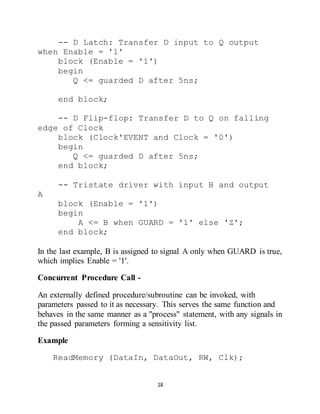 18
-- D Latch: Transfer D input to Q output
when Enable = '1'
block (Enable = '1')
begin
Q <= guarded D after 5ns;
end block;
-- D Flip-flop: Transfer D to Q on falling
edge of Clock
block (Clock'EVENT and Clock = '0')
begin
Q <= guarded D after 5ns;
end block;
-- Tristate driver with input B and output
A
block (Enable = '1')
begin
A <= B when GUARD = '1' else 'Z';
end block;
In the last example, B is assigned to signal A only when GUARD is true,
which implies Enable = '1'.
Concurrent Procedure Call -
An externally defined procedure/subroutine can be invoked, with
parameters passed to it as necessary. This serves the same function and
behaves in the same manner as a "process" statement, with any signals in
the passed parameters forming a sensitivity list.
Example
ReadMemory (DataIn, DataOut, RW, Clk);
 