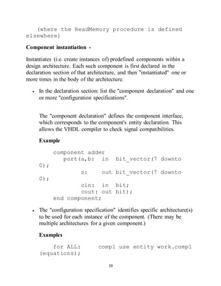 19
(where the ReadMemory procedure is defined
elsewhere)
Component instantiation -
Instantiates (i.e. create instances of) predefined components within a
design architecture. Each such component is first declared in the
declaration section of that architecture, and then "instantiated" one or
more times in the body of the architecture.
 In the declaration section: list the "component declaration" and one
or more "configuration specifications".
The "component declaration" defines the component interface,
which corresponds to the component's entity declaration. This
allows the VHDL compiler to check signal compatibilities.
Example
component adder
port(a,b: in bit_vector(7 downto
0);
s: out bit_vector(7 downto
0);
cin: in bit;
cout: out bit);
end component;
 The "configuration specification" identifies specific architecture(s)
to be used for each instance of the component. (There may be
multiple architectures for a given component.)
Examples
for ALL: comp1 use entity work.comp1
(equations);
 