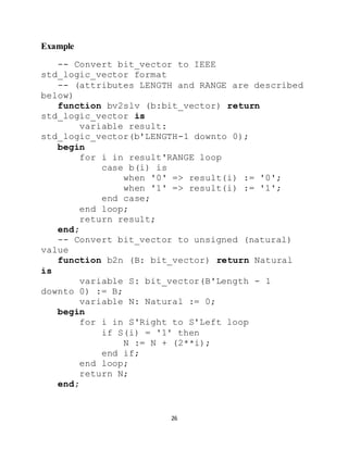26
Example
-- Convert bit_vector to IEEE
std_logic_vector format
-- (attributes LENGTH and RANGE are described
below)
function bv2slv (b:bit_vector) return
std_logic_vector is
variable result:
std_logic_vector(b'LENGTH-1 downto 0);
begin
for i in result'RANGE loop
case b(i) is
when '0' => result(i) := '0';
when '1' => result(i) := '1';
end case;
end loop;
return result;
end;
-- Convert bit_vector to unsigned (natural)
value
function b2n (B: bit_vector) return Natural
is
variable S: bit_vector(B'Length - 1
downto 0) := B;
variable N: Natural := 0;
begin
for i in S'Right to S'Left loop
if S(i) = '1' then
N := N + (2**i);
end if;
end loop;
return N;
end;
 