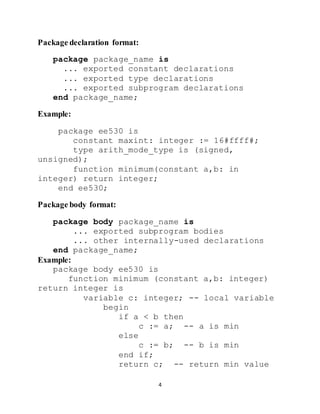 4
Package declaration format:
package package_name is
... exported constant declarations
... exported type declarations
... exported subprogram declarations
end package_name;
Example:
package ee530 is
constant maxint: integer := 16#ffff#;
type arith_mode_type is (signed,
unsigned);
function minimum(constant a,b: in
integer) return integer;
end ee530;
Package body format:
package body package_name is
... exported subprogram bodies
... other internally-used declarations
end package_name;
Example:
package body ee530 is
function minimum (constant a,b: integer)
return integer is
variable c: integer; -- local variable
begin
if a < b then
c := a; -- a is min
else
c := b; -- b is min
end if;
return c; -- return min value
 