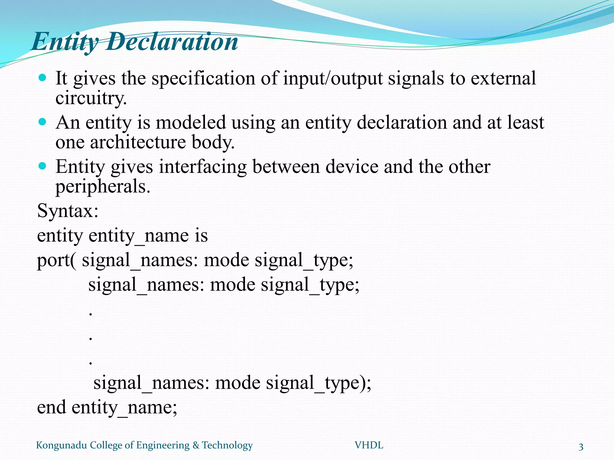 Entity Declaration
 It gives the specification of input/output signals to external
circuitry.
 An entity is modeled using an entity declaration and at least
one architecture body.
 Entity gives interfacing between device and the other
peripherals.
Syntax:
entity entity_name is
port( signal_names: mode signal_type;
signal_names: mode signal_type;
.
.
.
signal_names: mode signal_type);
end entity_name;
Kongunadu College of Engineering & Technology VHDL 3
 
