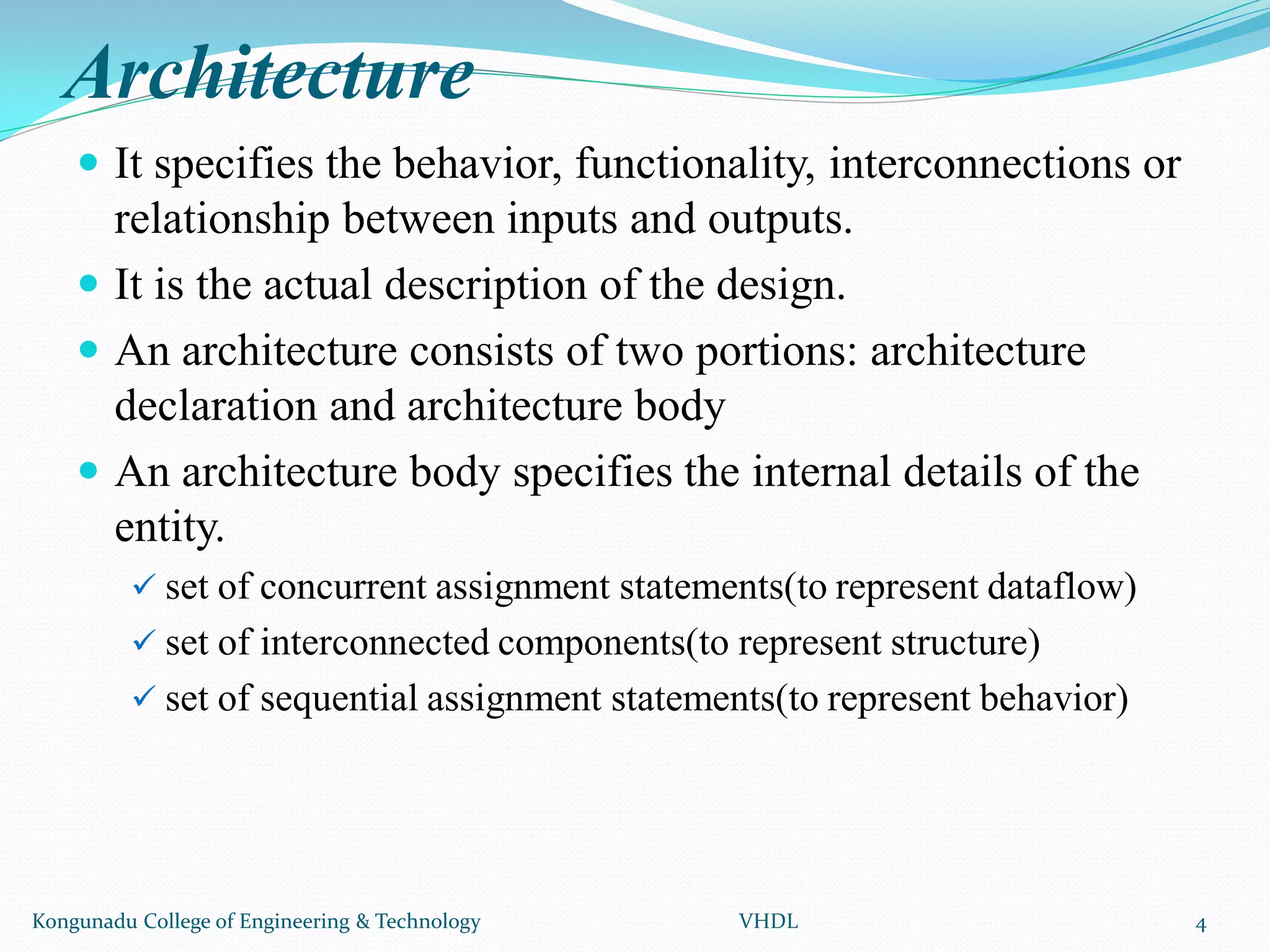 Architecture
 It specifies the behavior, functionality, interconnections or
relationship between inputs and outputs.
 It is the actual description of the design.
 An architecture consists of two portions: architecture
declaration and architecture body
 An architecture body specifies the internal details of the
entity.
 set of concurrent assignment statements(to represent dataflow)
 set of interconnected components(to represent structure)
 set of sequential assignment statements(to represent behavior)
Kongunadu College of Engineering & Technology VHDL 4
 