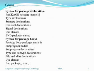Contd…
Syntax for package declaration:
PACKAGE package_name IS
Type declarations
Subtype declarations
Constant declarations
Signal declarations
Use clauses
END package_name;
Syntax for package body:
Package body package_name is
Subprogram bodies
Subprogram declarations
Type and subtype declarations
File and alias declarations
Use clauses
End package_name;
Kongunadu College of Engineering & Technology VHDL 7
 