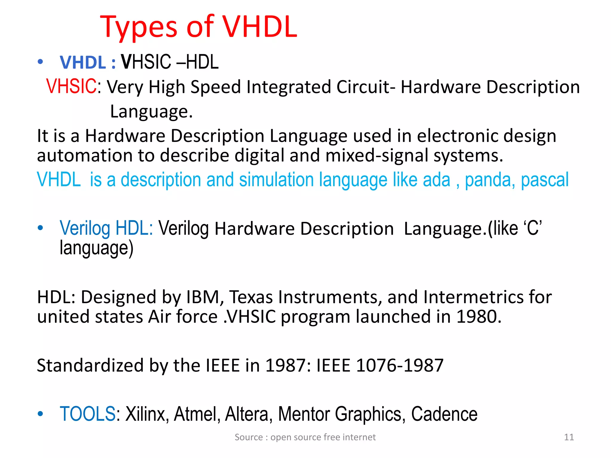 Types of VHDL
• VHDL : VHSIC –HDL
VHSIC: Very High Speed Integrated Circuit- Hardware Description
Language.
It is a Hardware Description Language used in electronic design
automation to describe digital and mixed-signal systems.
VHDL is a description and simulation language like ada , panda, pascal
• Verilog HDL: Verilog Hardware Description Language.(like ‘C’
language)
HDL: Designed by IBM, Texas Instruments, and Intermetrics for
united states Air force .VHSIC program launched in 1980.
Standardized by the IEEE in 1987: IEEE 1076-1987
• TOOLS: Xilinx, Atmel, Altera, Mentor Graphics, Cadence
11Source : open source free internet
 