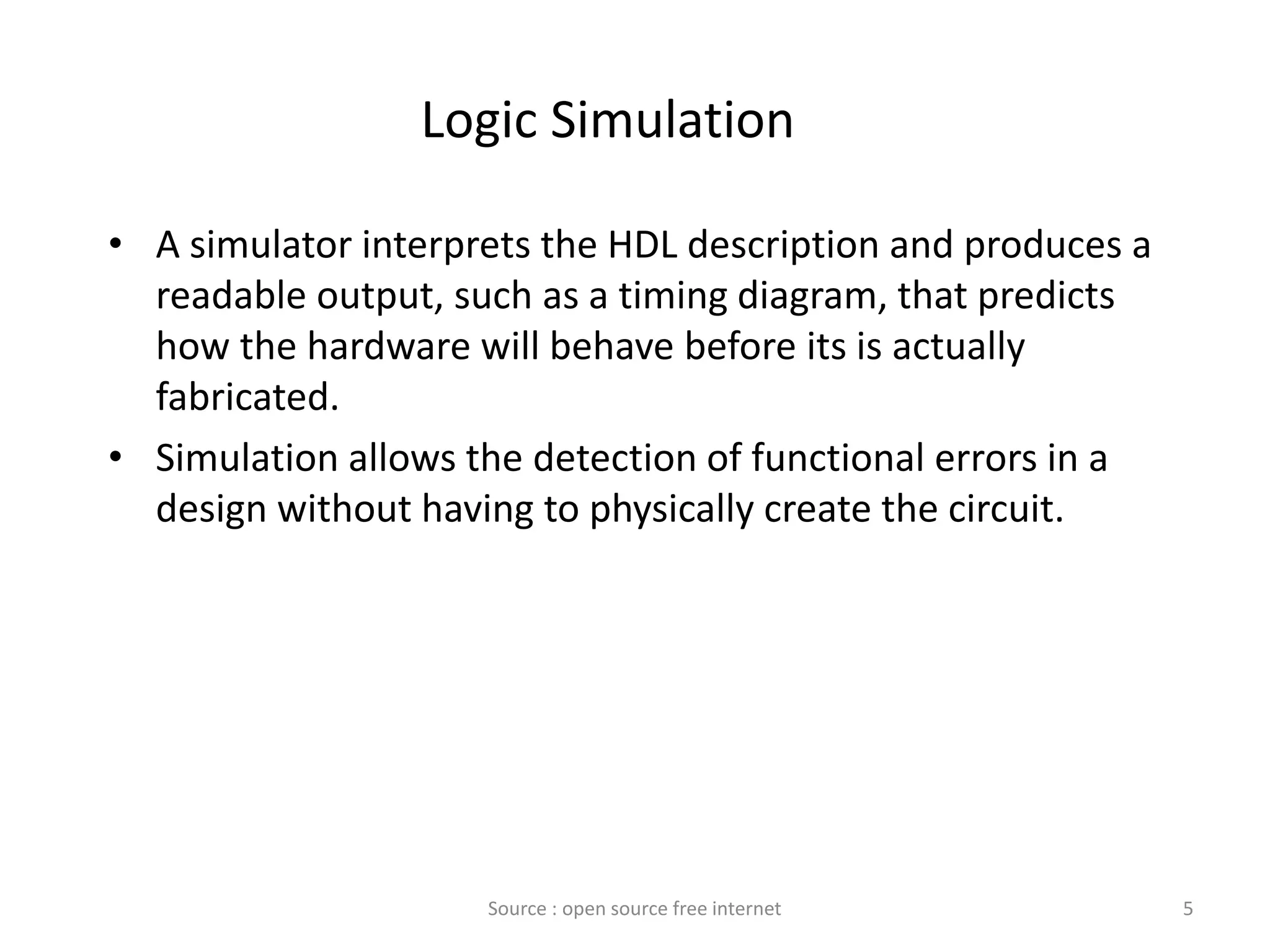 Logic Simulation
• A simulator interprets the HDL description and produces a
readable output, such as a timing diagram, that predicts
how the hardware will behave before its is actually
fabricated.
• Simulation allows the detection of functional errors in a
design without having to physically create the circuit.
5Source : open source free internet
 
