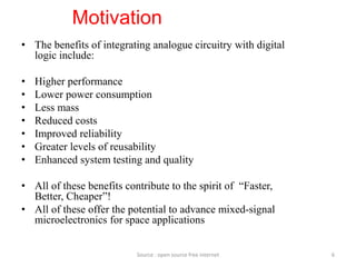 Motivation
• The benefits of integrating analogue circuitry with digital
logic include:
• Higher performance
• Lower power consumption
• Less mass
• Reduced costs
• Improved reliability
• Greater levels of reusability
• Enhanced system testing and quality
• All of these benefits contribute to the spirit of “Faster,
Better, Cheaper”!
• All of these offer the potential to advance mixed-signal
microelectronics for space applications
6Source : open source free internet
 