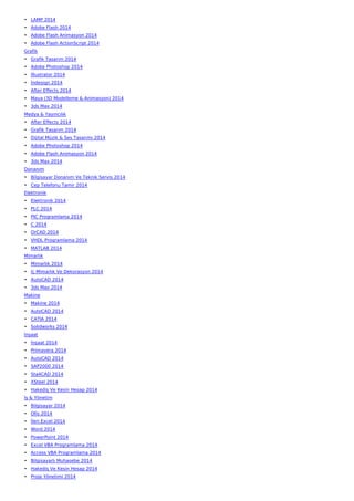 • LAMP 2014
• Adobe Flash 2014
• Adobe Flash Animasyon 2014
• Adobe Flash ActionScript 2014
Grafik
• Grafik Tasarım 2014
• Adobe Photoshop 2014
• İllustrator 2014
• İndesign 2014
• After Effects 2014
• Maya (3D Modelleme & Animasyon) 2014
• 3ds Max 2014
Medya & Yayıncılık
• After Effects 2014
• Grafik Tasarım 2014
• Dijital Müzik & Ses Tasarımı 2014
• Adobe Photoshop 2014
• Adobe Flash Animasyon 2014
• 3ds Max 2014
Donanım
• Bilgisayar Donanım Ve Teknik Servis 2014
• Cep Telefonu Tamir 2014
Elektronik
• Elektronik 2014
• PLC 2014
• PIC Programlama 2014
• C 2014
• OrCAD 2014
• VHDL Programlama 2014
• MATLAB 2014
Mimarlık
• Mimarlık 2014
• İç Mimarlık Ve Dekorasyon 2014
• AutoCAD 2014
• 3ds Max 2014
Makine
• Makine 2014
• AutoCAD 2014
• CATIA 2014
• Solidworks 2014
İnşaat
• İnşaat 2014
• Primavera 2014
• AutoCAD 2014
• SAP2000 2014
• Sta4CAD 2014
• XSteel 2014
• Hakediş Ve Kesin Hesap 2014
İş & Yönetim
• Bilgisayar 2014
• Ofis 2014
• İleri Excel 2014
• Word 2014
• PowerPoint 2014
• Excel VBA Programlama 2014
• Access VBA Programlama 2014
• Bilgisayarlı Muhasebe 2014
• Hakediş Ve Kesin Hesap 2014
• Proje Yönetimi 2014
 