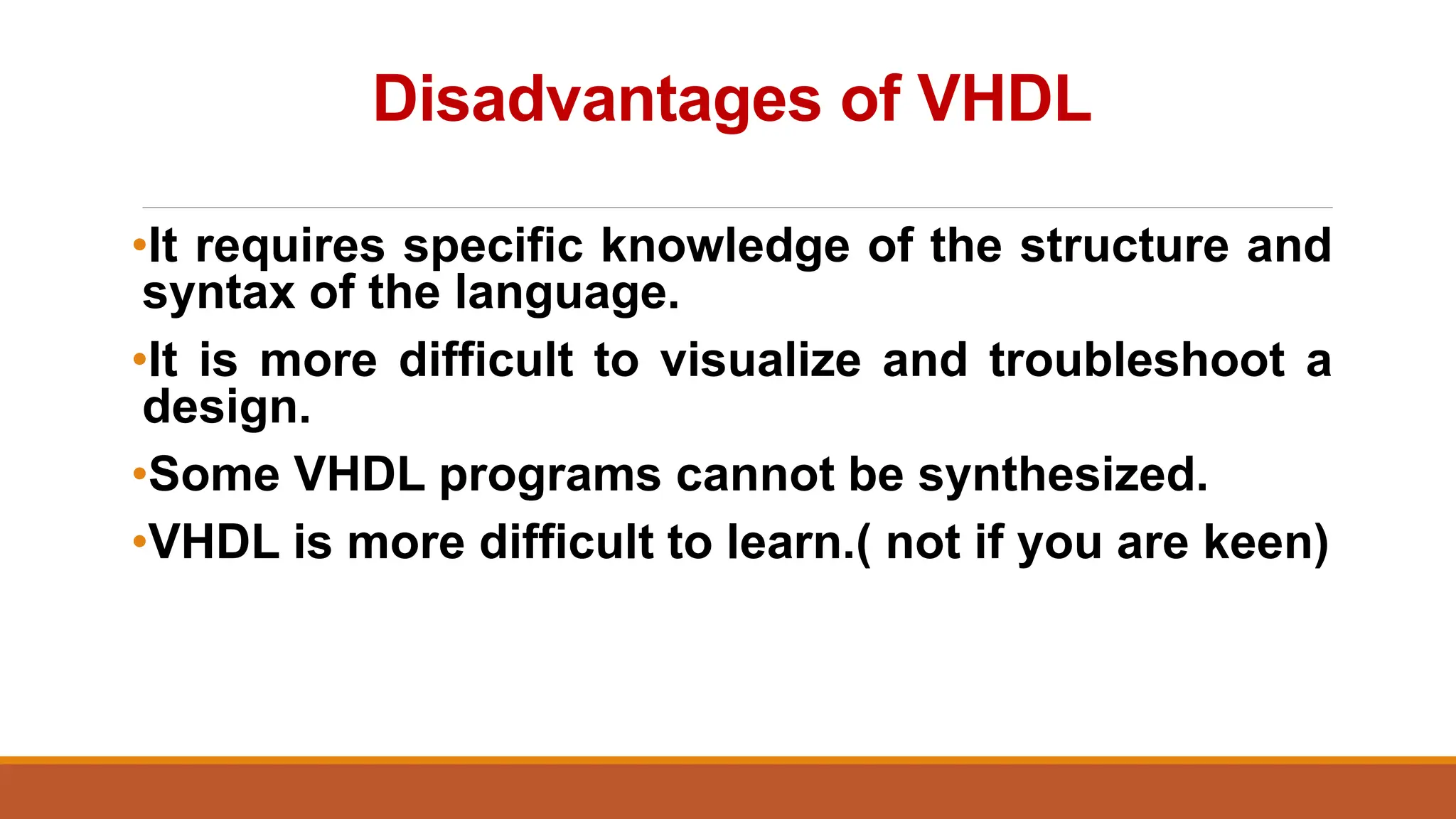 Disadvantages of VHDL
•It requires specific knowledge of the structure and
syntax of the language.
•It is more difficult to visualize and troubleshoot a
design.
•Some VHDL programs cannot be synthesized.
•VHDL is more difficult to learn.( not if you are keen)
 