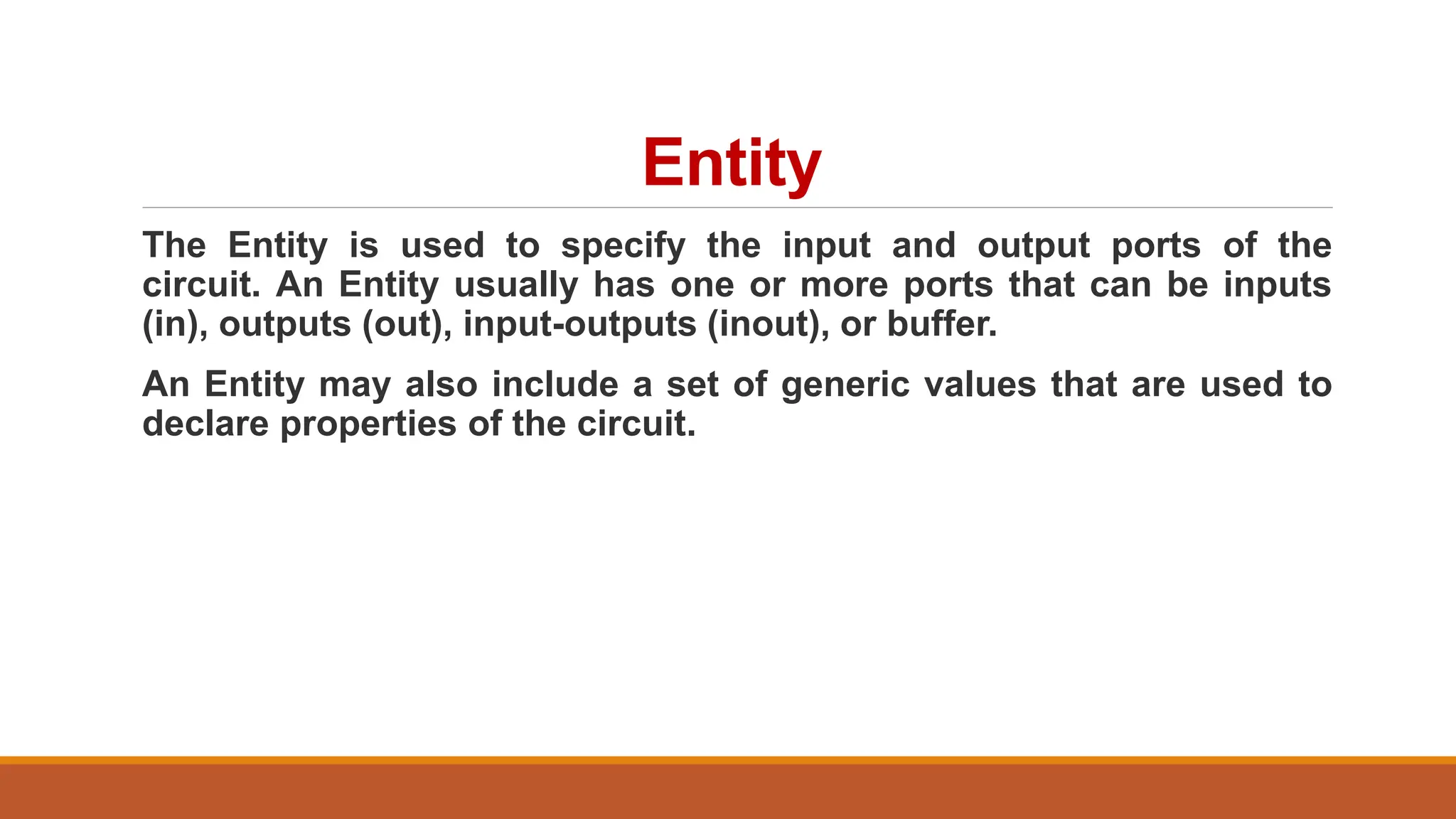 Entity
The Entity is used to specify the input and output ports of the
circuit. An Entity usually has one or more ports that can be inputs
(in), outputs (out), input-outputs (inout), or buffer.
An Entity may also include a set of generic values that are used to
declare properties of the circuit.
 