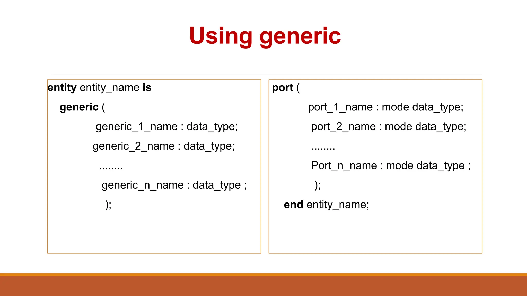 Using generic
entity entity_name is
generic (
generic_1_name : data_type;
generic_2_name : data_type;
........
generic_n_name : data_type ;
);
port (
port_1_name : mode data_type;
port_2_name : mode data_type;
........
Port_n_name : mode data_type ;
);
end entity_name;
 
