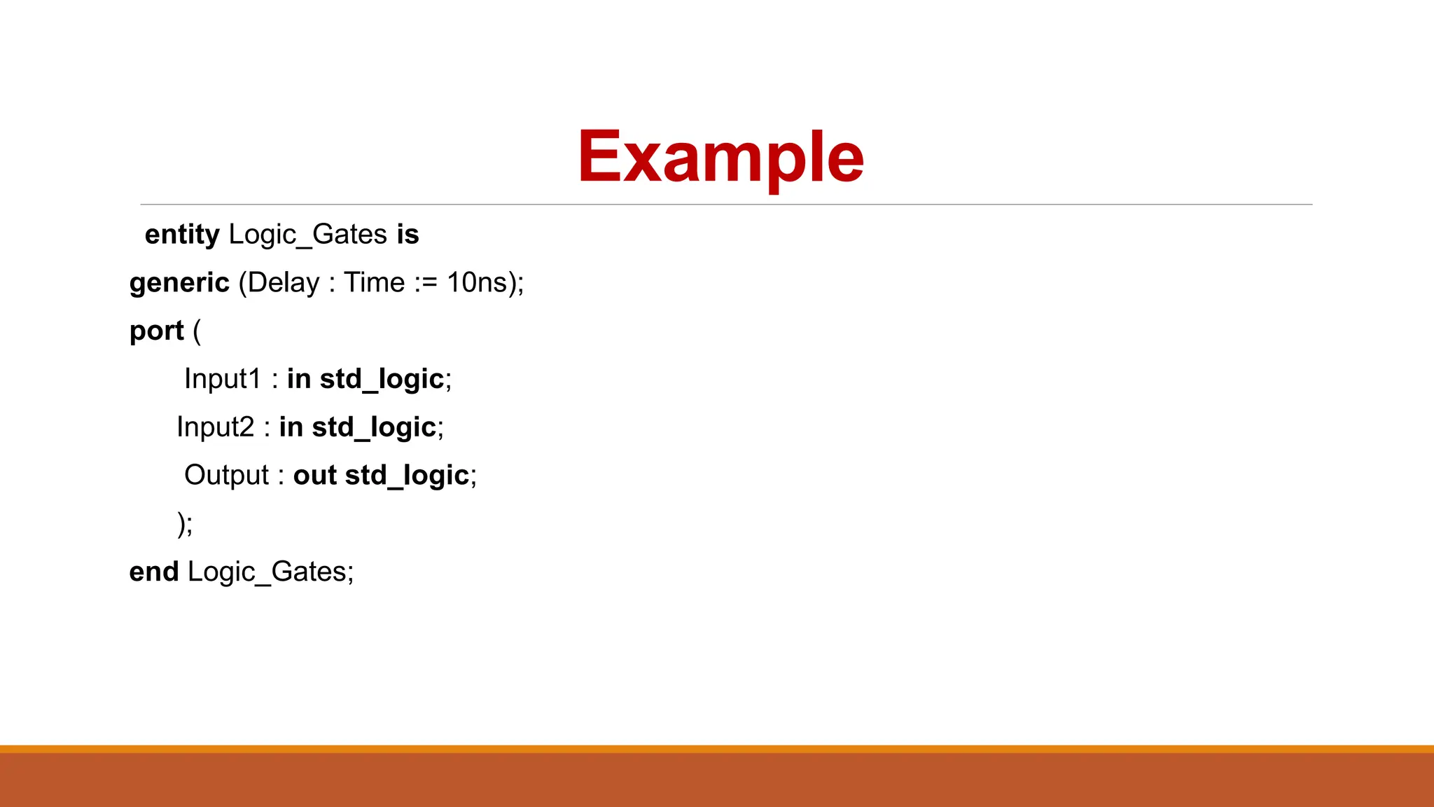 Example
entity Logic_Gates is
generic (Delay : Time := 10ns);
port (
Input1 : in std_logic;
Input2 : in std_logic;
Output : out std_logic;
);
end Logic_Gates;
 