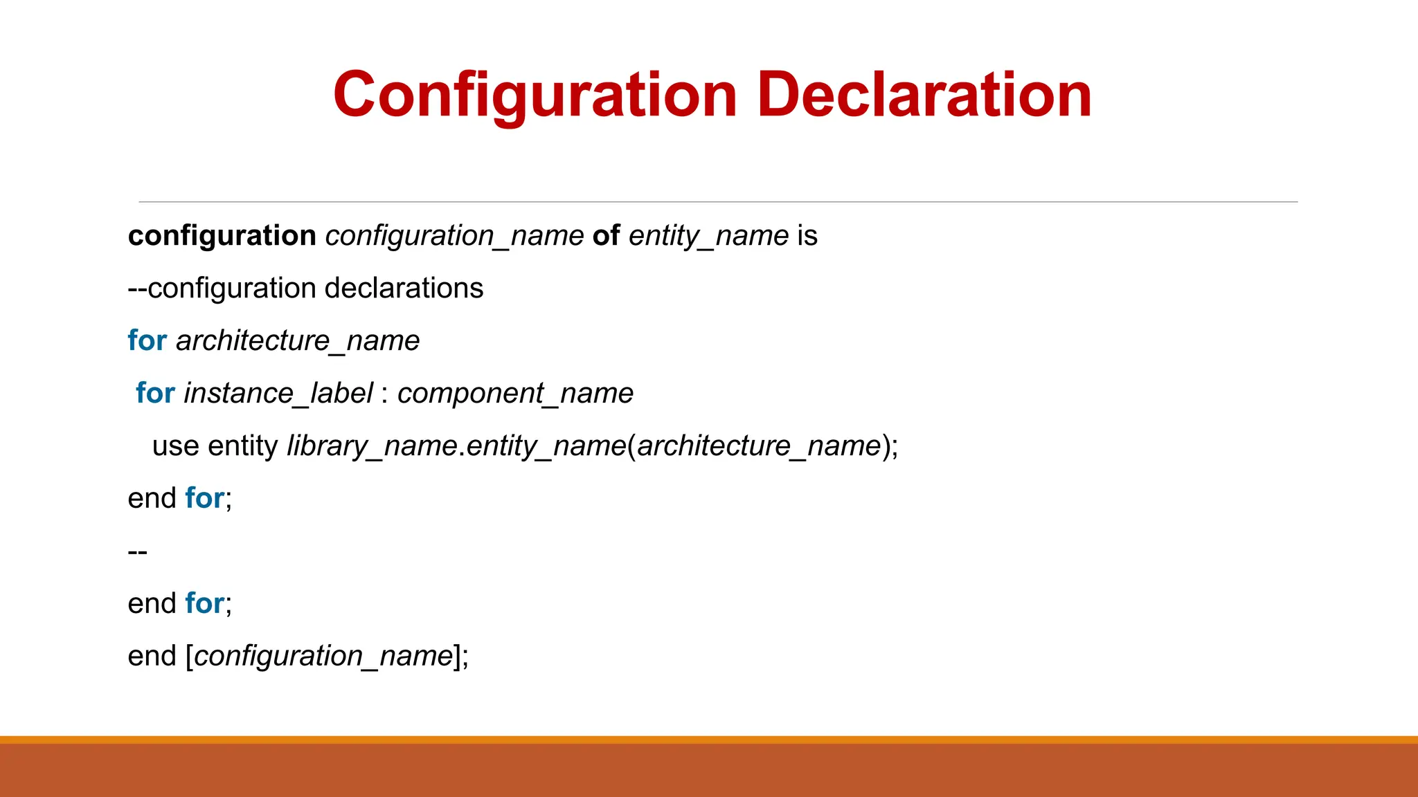 Configuration Declaration
configuration configuration_name of entity_name is
--configuration declarations
for architecture_name
for instance_label : component_name
use entity library_name.entity_name(architecture_name);
end for;
--
end for;
end [configuration_name];
 
