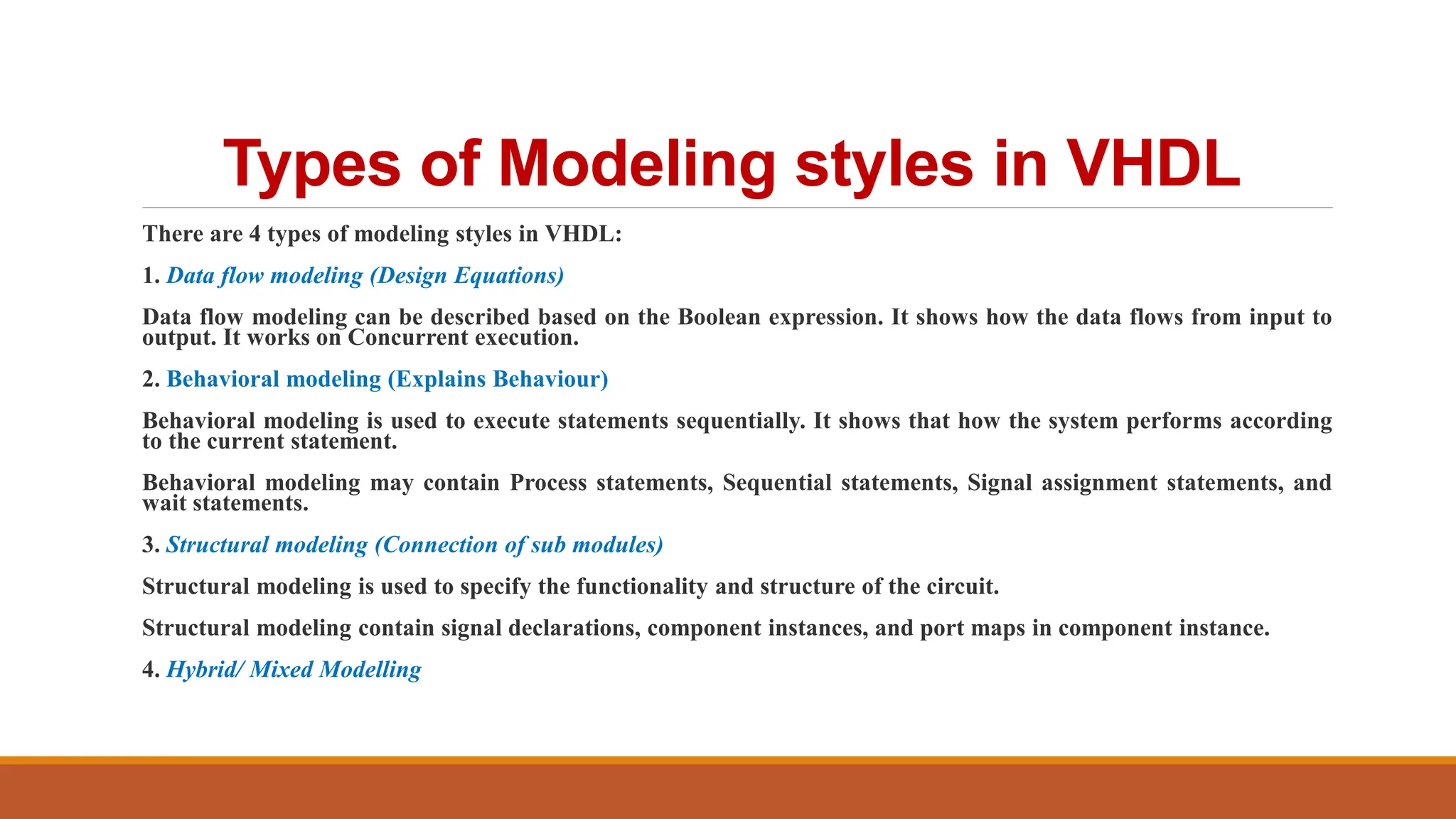 Types of Modeling styles in VHDL
There are 4 types of modeling styles in VHDL:
1. Data flow modeling (Design Equations)
Data flow modeling can be described based on the Boolean expression. It shows how the data flows from input to
output. It works on Concurrent execution.
2. Behavioral modeling (Explains Behaviour)
Behavioral modeling is used to execute statements sequentially. It shows that how the system performs according
to the current statement.
Behavioral modeling may contain Process statements, Sequential statements, Signal assignment statements, and
wait statements.
3. Structural modeling (Connection of sub modules)
Structural modeling is used to specify the functionality and structure of the circuit.
Structural modeling contain signal declarations, component instances, and port maps in component instance.
4. Hybrid/ Mixed Modelling
 