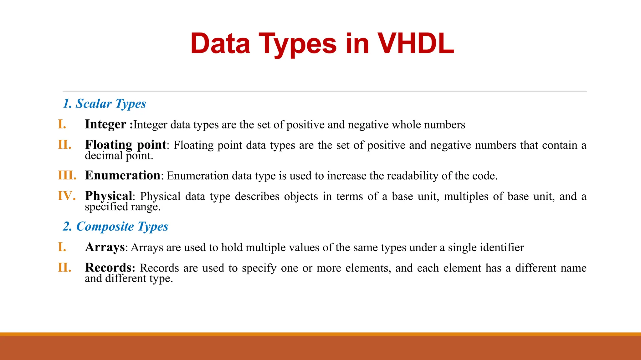 Data Types in VHDL
1. Scalar Types
I. Integer :Integer data types are the set of positive and negative whole numbers
II. Floating point: Floating point data types are the set of positive and negative numbers that contain a
decimal point.
III. Enumeration: Enumeration data type is used to increase the readability of the code.
IV. Physical: Physical data type describes objects in terms of a base unit, multiples of base unit, and a
specified range.
2. Composite Types
I. Arrays: Arrays are used to hold multiple values of the same types under a single identifier
II. Records: Records are used to specify one or more elements, and each element has a different name
and different type.
 