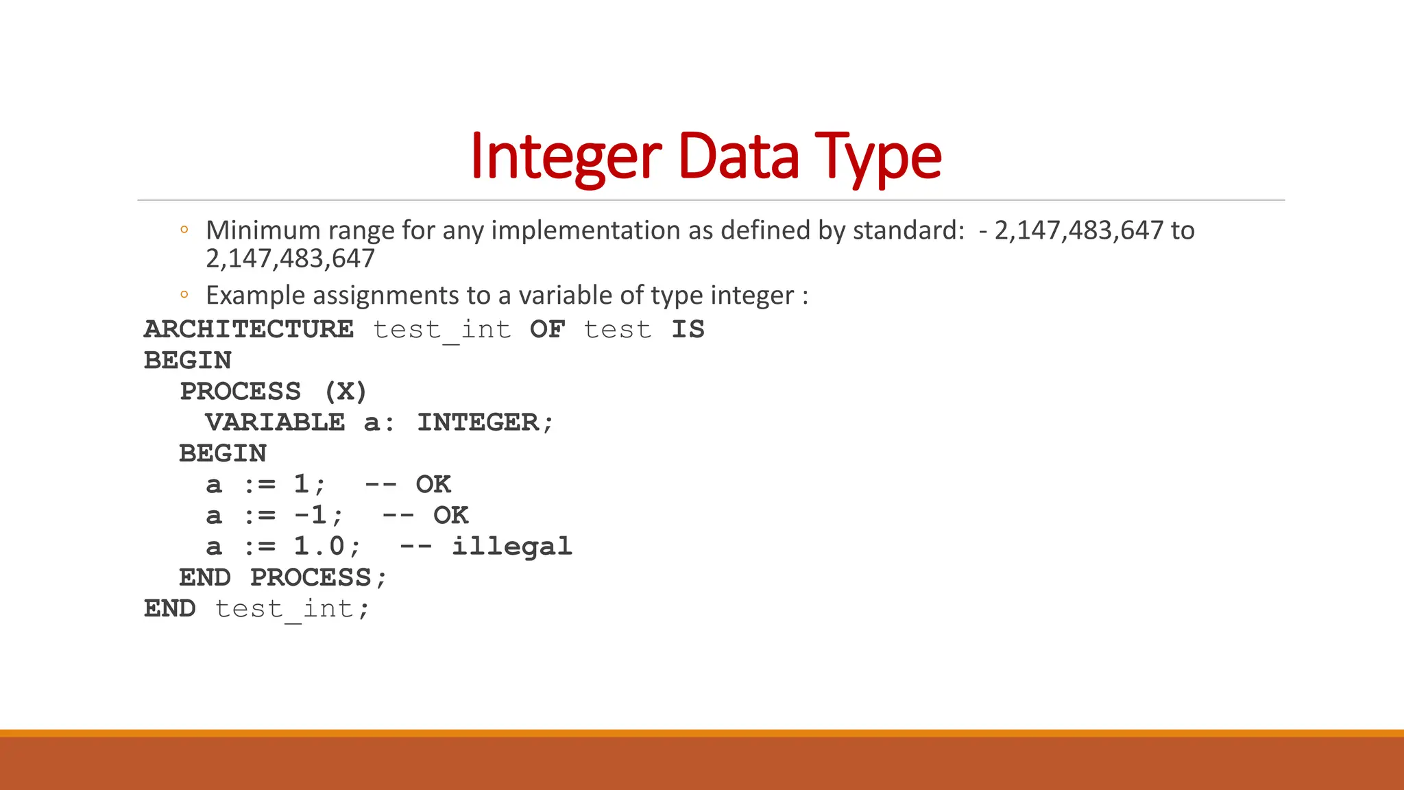 Integer Data Type
◦ Minimum range for any implementation as defined by standard: - 2,147,483,647 to
2,147,483,647
◦ Example assignments to a variable of type integer :
ARCHITECTURE test_int OF test IS
BEGIN
PROCESS (X)
VARIABLE a: INTEGER;
BEGIN
a := 1; -- OK
a := -1; -- OK
a := 1.0; -- illegal
END PROCESS;
END test_int;
 