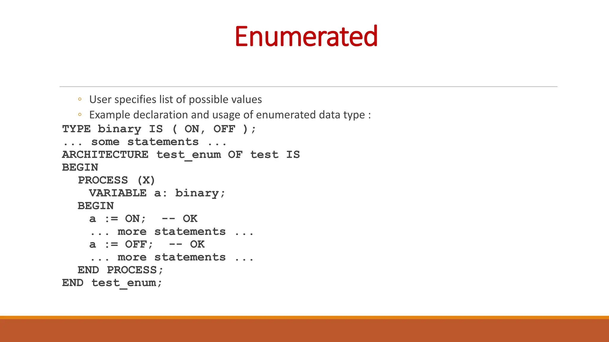 Enumerated
◦ User specifies list of possible values
◦ Example declaration and usage of enumerated data type :
TYPE binary IS ( ON, OFF );
... some statements ...
ARCHITECTURE test_enum OF test IS
BEGIN
PROCESS (X)
VARIABLE a: binary;
BEGIN
a := ON; -- OK
... more statements ...
a := OFF; -- OK
... more statements ...
END PROCESS;
END test_enum;
 