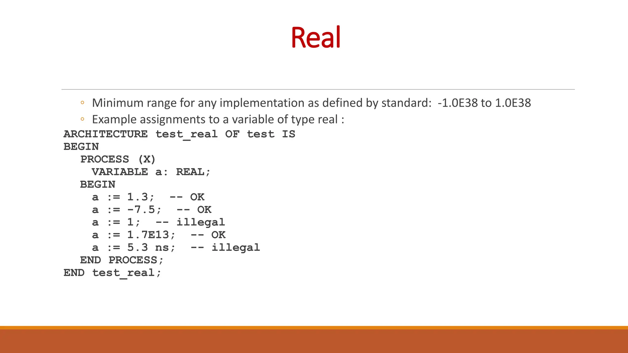 Real
◦ Minimum range for any implementation as defined by standard: -1.0E38 to 1.0E38
◦ Example assignments to a variable of type real :
ARCHITECTURE test_real OF test IS
BEGIN
PROCESS (X)
VARIABLE a: REAL;
BEGIN
a := 1.3; -- OK
a := -7.5; -- OK
a := 1; -- illegal
a := 1.7E13; -- OK
a := 5.3 ns; -- illegal
END PROCESS;
END test_real;
 