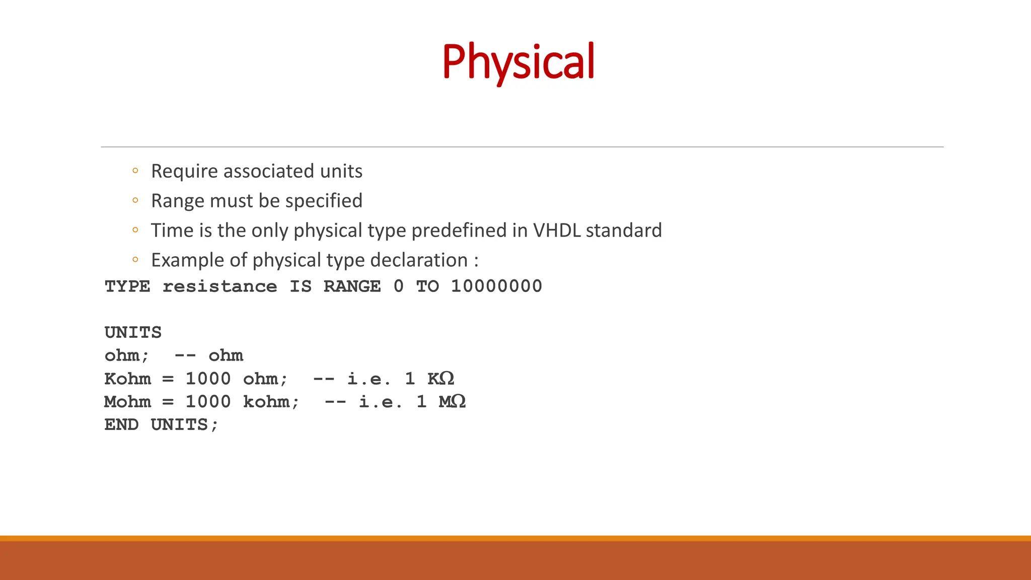 Physical
◦ Require associated units
◦ Range must be specified
◦ Time is the only physical type predefined in VHDL standard
◦ Example of physical type declaration :
TYPE resistance IS RANGE 0 TO 10000000
UNITS
ohm; -- ohm
Kohm = 1000 ohm; -- i.e. 1 KW
Mohm = 1000 kohm; -- i.e. 1 MW
END UNITS;
 