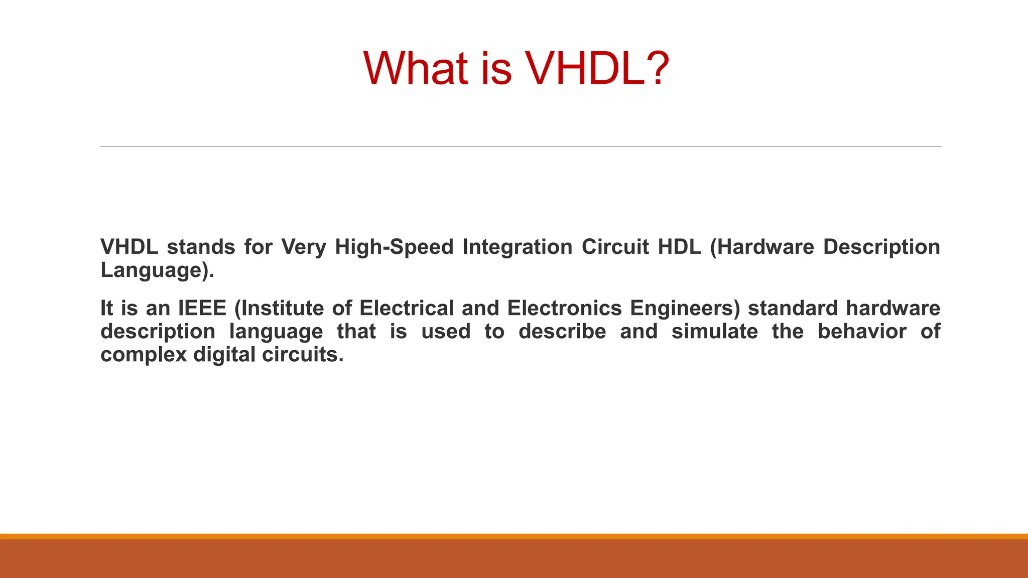 What is VHDL?
VHDL stands for Very High-Speed Integration Circuit HDL (Hardware Description
Language).
It is an IEEE (Institute of Electrical and Electronics Engineers) standard hardware
description language that is used to describe and simulate the behavior of
complex digital circuits.
 