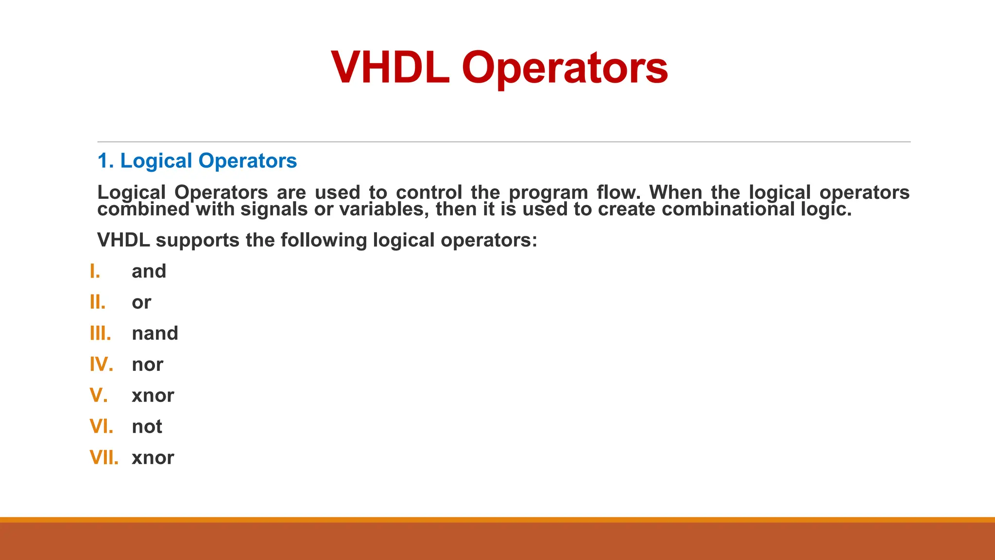 VHDL Operators
1. Logical Operators
Logical Operators are used to control the program flow. When the logical operators
combined with signals or variables, then it is used to create combinational logic.
VHDL supports the following logical operators:
I. and
II. or
III. nand
IV. nor
V. xnor
VI. not
VII. xnor
 