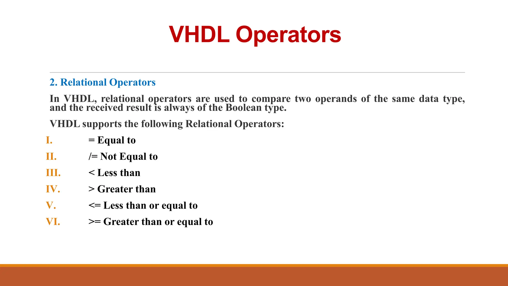 VHDL Operators
2. Relational Operators
In VHDL, relational operators are used to compare two operands of the same data type,
and the received result is always of the Boolean type.
VHDL supports the following Relational Operators:
I. = Equal to
II. /= Not Equal to
III. < Less than
IV. > Greater than
V. <= Less than or equal to
VI. >= Greater than or equal to
 