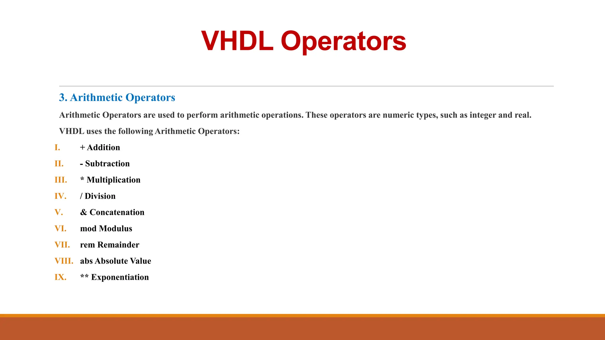 VHDL Operators
3. Arithmetic Operators
Arithmetic Operators are used to perform arithmetic operations. These operators are numeric types, such as integer and real.
VHDL uses the following Arithmetic Operators:
I. + Addition
II. - Subtraction
III. * Multiplication
IV. / Division
V. & Concatenation
VI. mod Modulus
VII. rem Remainder
VIII. abs Absolute Value
IX. ** Exponentiation
 