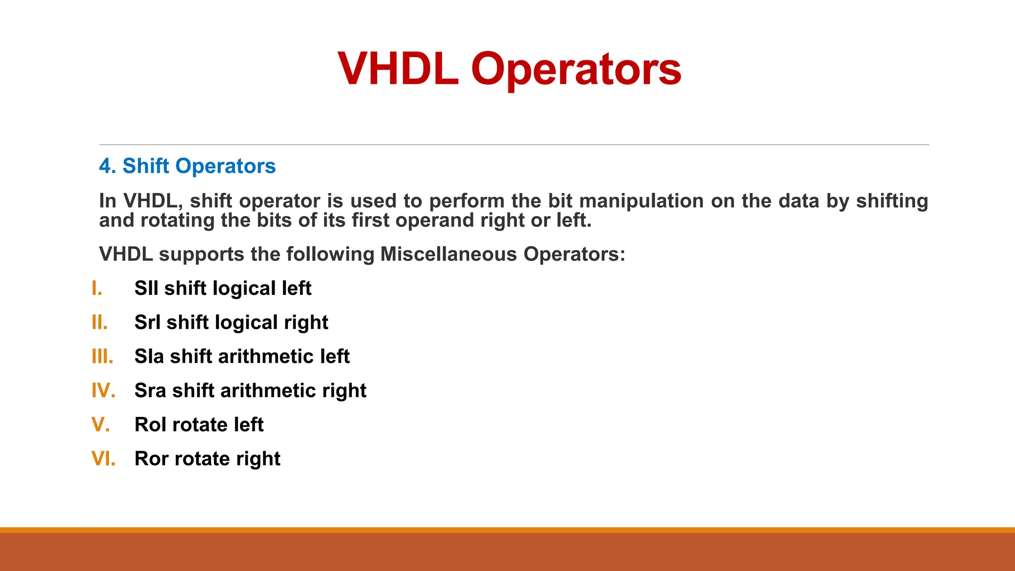 VHDL Operators
4. Shift Operators
In VHDL, shift operator is used to perform the bit manipulation on the data by shifting
and rotating the bits of its first operand right or left.
VHDL supports the following Miscellaneous Operators:
I. Sll shift logical left
II. Srl shift logical right
III. Sla shift arithmetic left
IV. Sra shift arithmetic right
V. Rol rotate left
VI. Ror rotate right
 