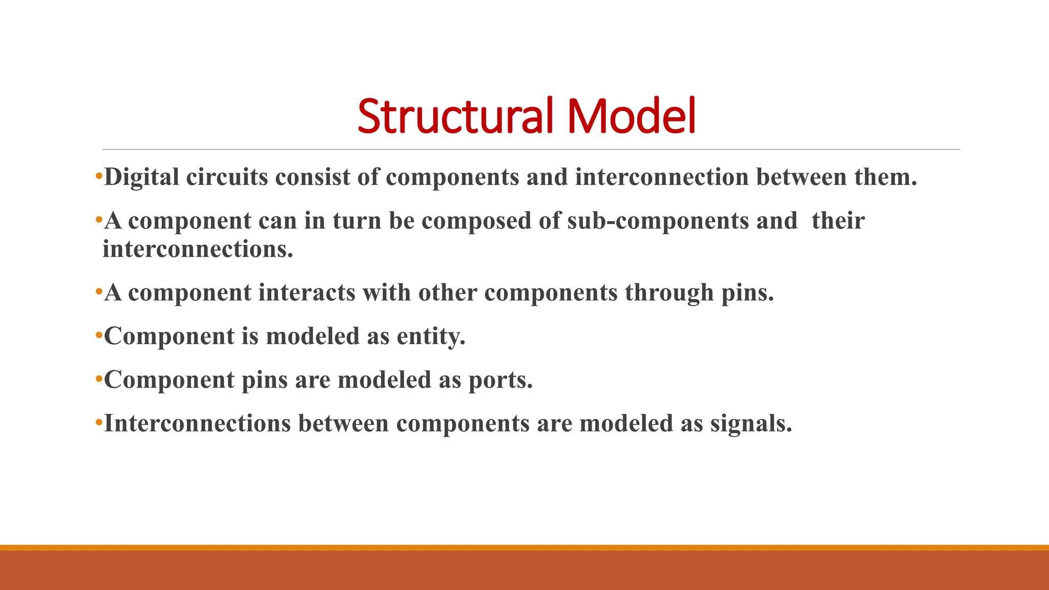 Structural Model
•Digital circuits consist of components and interconnection between them.
•A component can in turn be composed of sub-components and their
interconnections.
•A component interacts with other components through pins.
•Component is modeled as entity.
•Component pins are modeled as ports.
•Interconnections between components are modeled as signals.
 