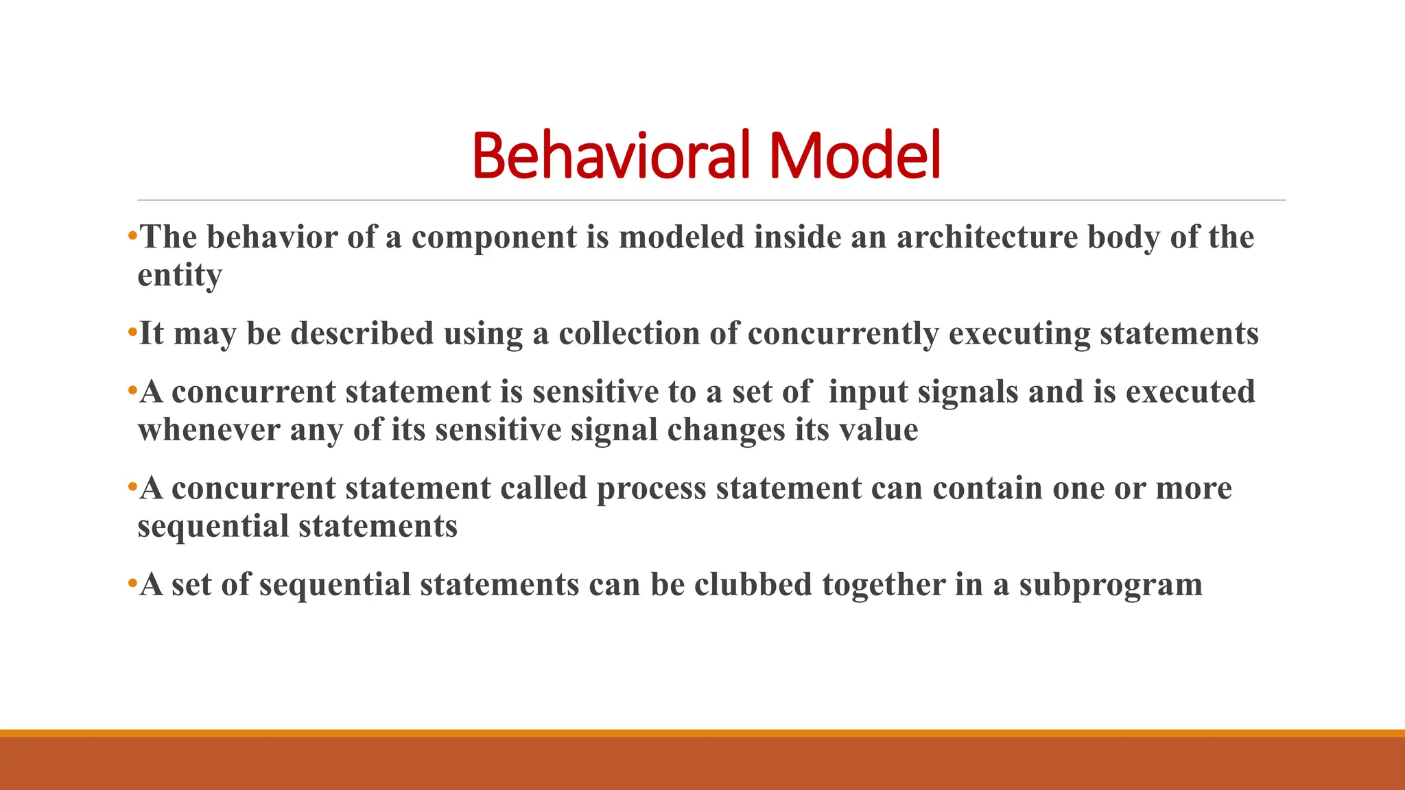 Behavioral Model
•The behavior of a component is modeled inside an architecture body of the
entity
•It may be described using a collection of concurrently executing statements
•A concurrent statement is sensitive to a set of input signals and is executed
whenever any of its sensitive signal changes its value
•A concurrent statement called process statement can contain one or more
sequential statements
•A set of sequential statements can be clubbed together in a subprogram
 