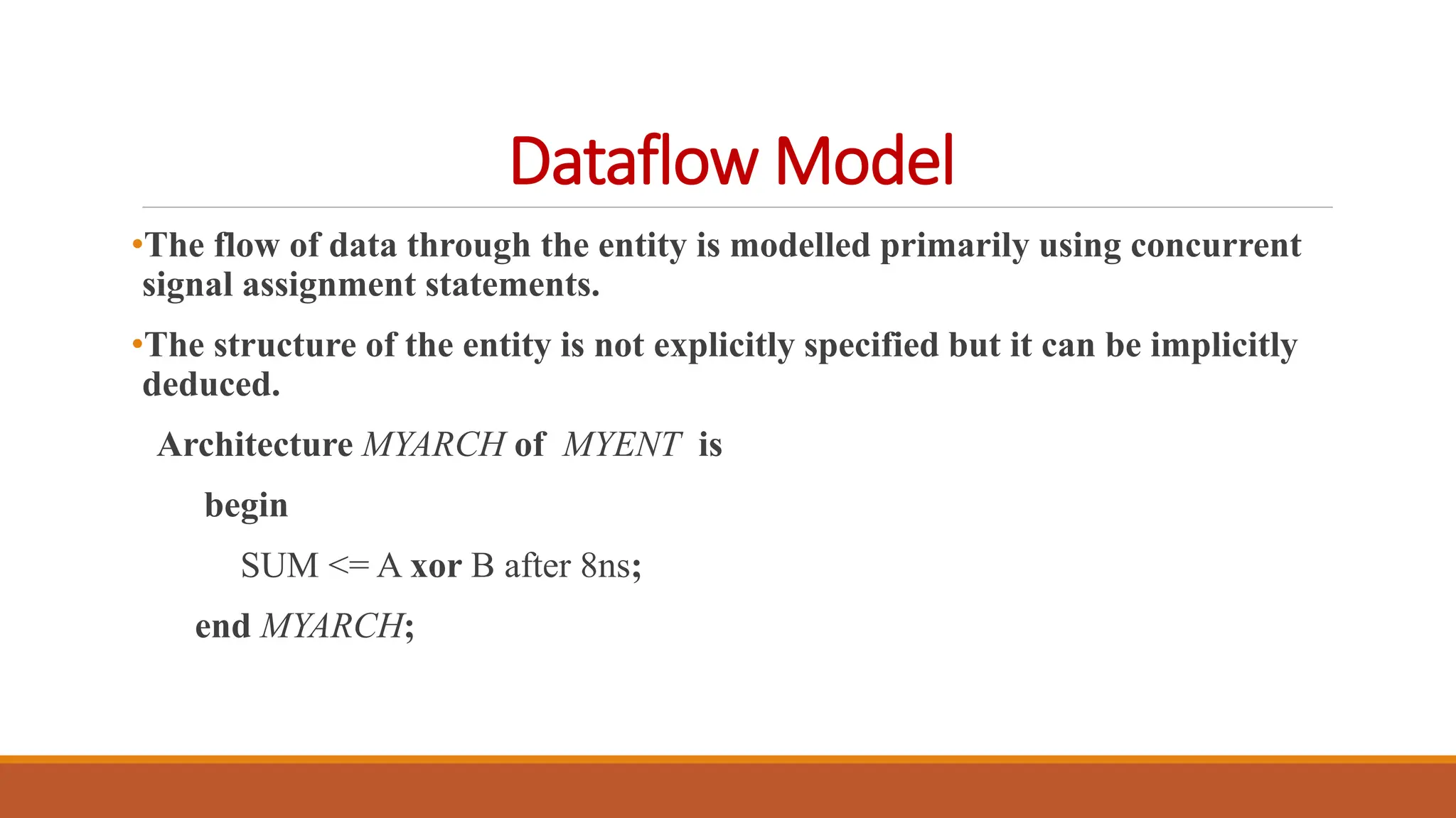 Dataflow Model
•The flow of data through the entity is modelled primarily using concurrent
signal assignment statements.
•The structure of the entity is not explicitly specified but it can be implicitly
deduced.
Architecture MYARCH of MYENT is
begin
SUM <= A xor B after 8ns;
end MYARCH;
 
