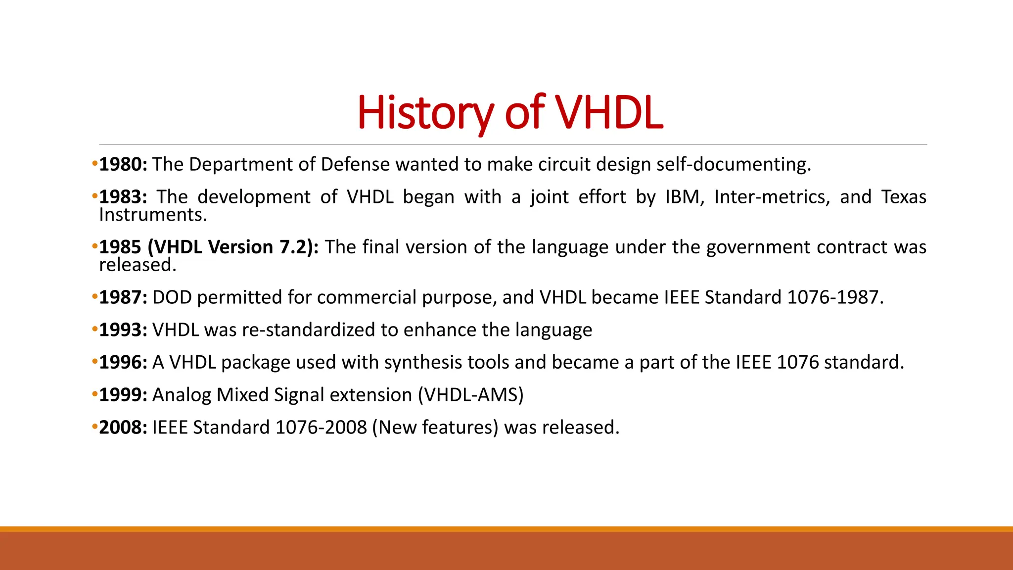 History of VHDL
•1980: The Department of Defense wanted to make circuit design self-documenting.
•1983: The development of VHDL began with a joint effort by IBM, Inter-metrics, and Texas
Instruments.
•1985 (VHDL Version 7.2): The final version of the language under the government contract was
released.
•1987: DOD permitted for commercial purpose, and VHDL became IEEE Standard 1076-1987.
•1993: VHDL was re-standardized to enhance the language
•1996: A VHDL package used with synthesis tools and became a part of the IEEE 1076 standard.
•1999: Analog Mixed Signal extension (VHDL-AMS)
•2008: IEEE Standard 1076-2008 (New features) was released.
 