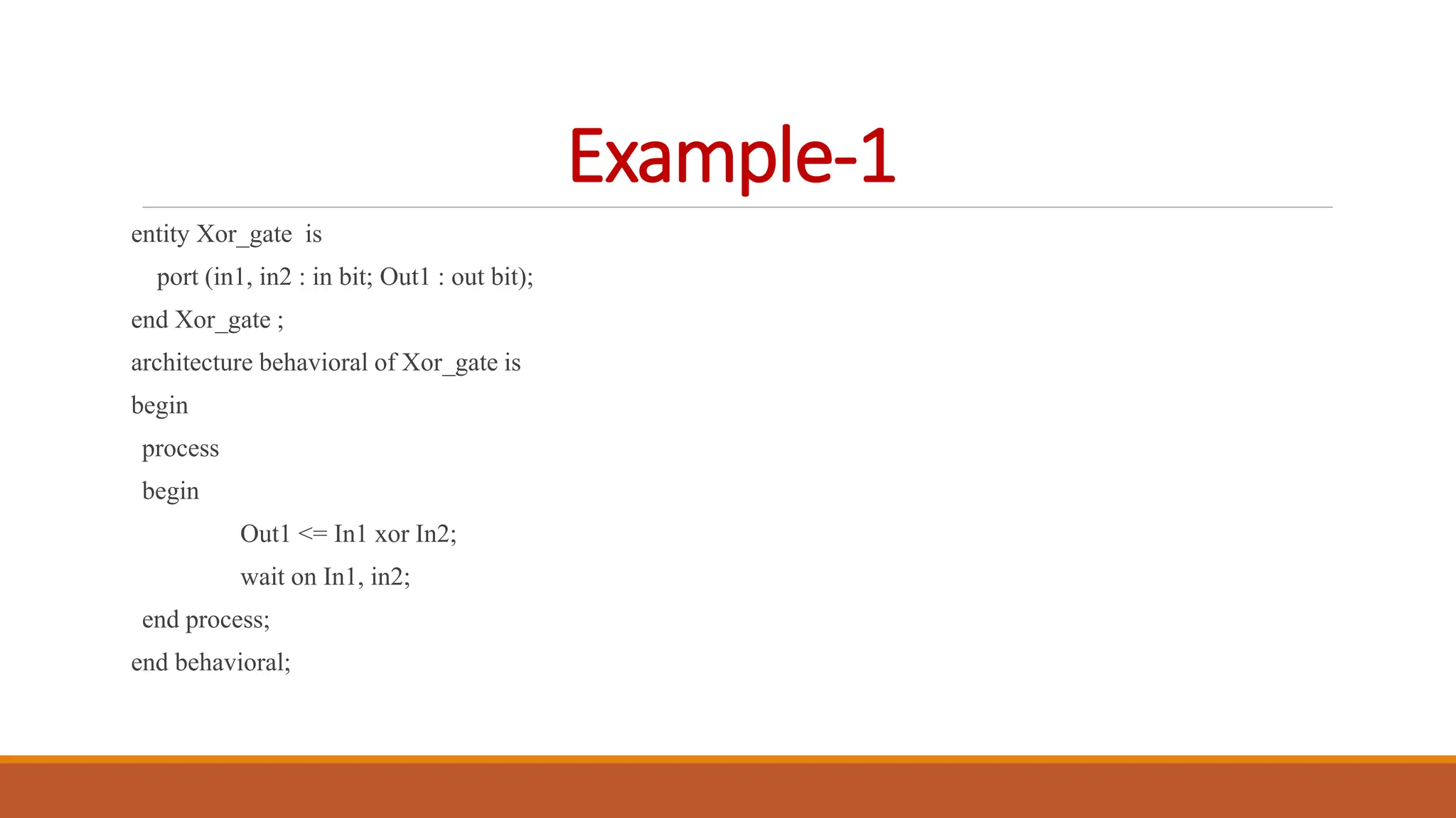 Example-1
entity Xor_gate is
port (in1, in2 : in bit; Out1 : out bit);
end Xor_gate ;
architecture behavioral of Xor_gate is
begin
process
begin
Out1 <= In1 xor In2;
wait on In1, in2;
end process;
end behavioral;
 
