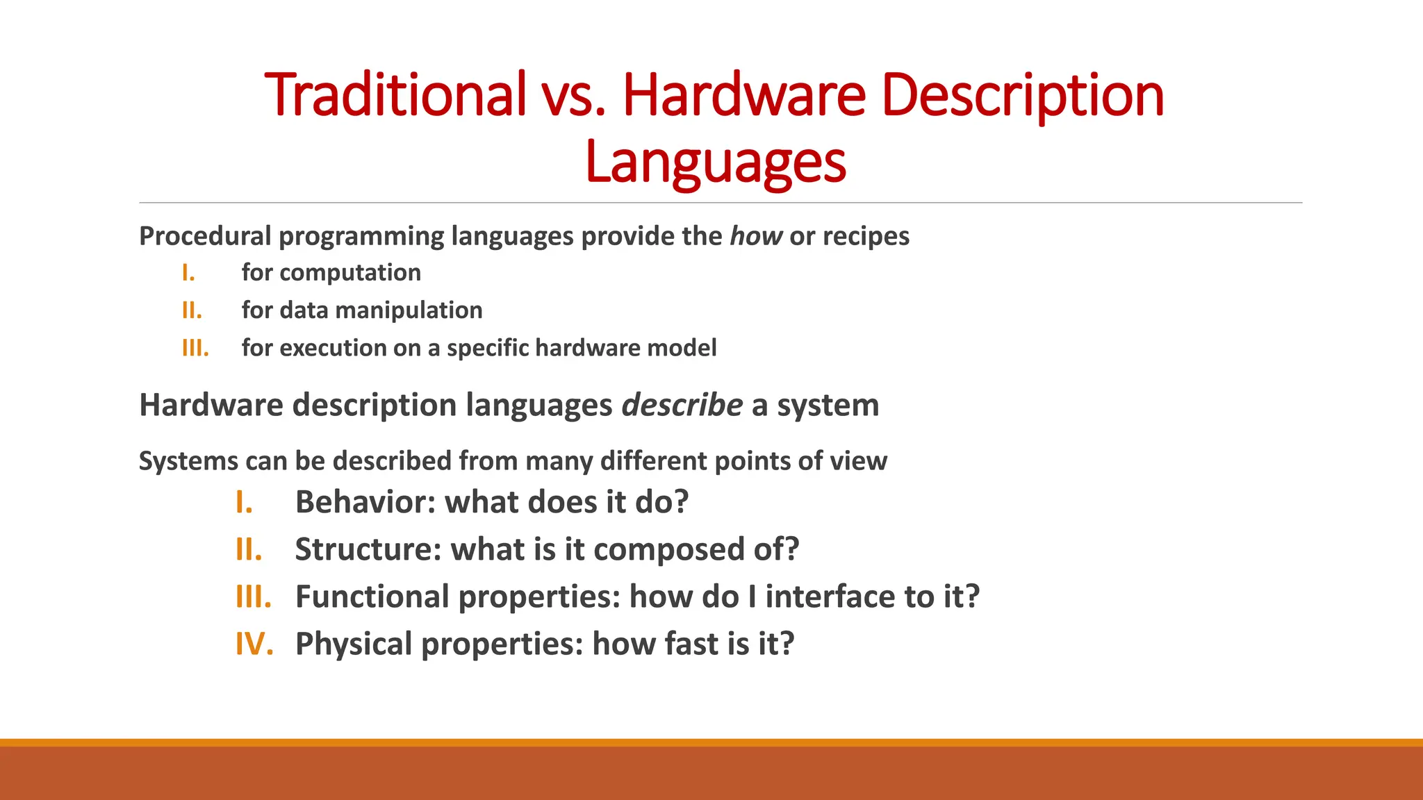 Traditional vs. Hardware Description
Languages
Procedural programming languages provide the how or recipes
I. for computation
II. for data manipulation
III. for execution on a specific hardware model
Hardware description languages describe a system
Systems can be described from many different points of view
I. Behavior: what does it do?
II. Structure: what is it composed of?
III. Functional properties: how do I interface to it?
IV. Physical properties: how fast is it?
 