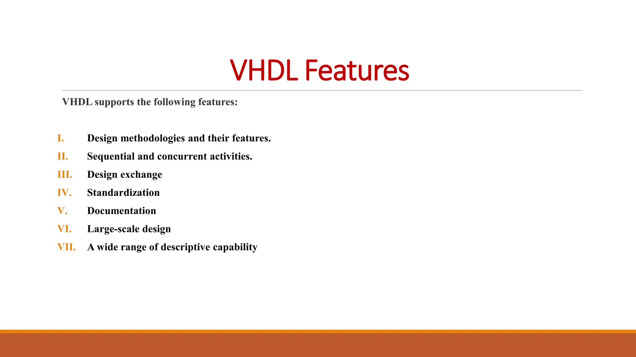 VHDL Features
VHDL supports the following features:
I. Design methodologies and their features.
II. Sequential and concurrent activities.
III. Design exchange
IV. Standardization
V. Documentation
VI. Large-scale design
VII. A wide range of descriptive capability
 