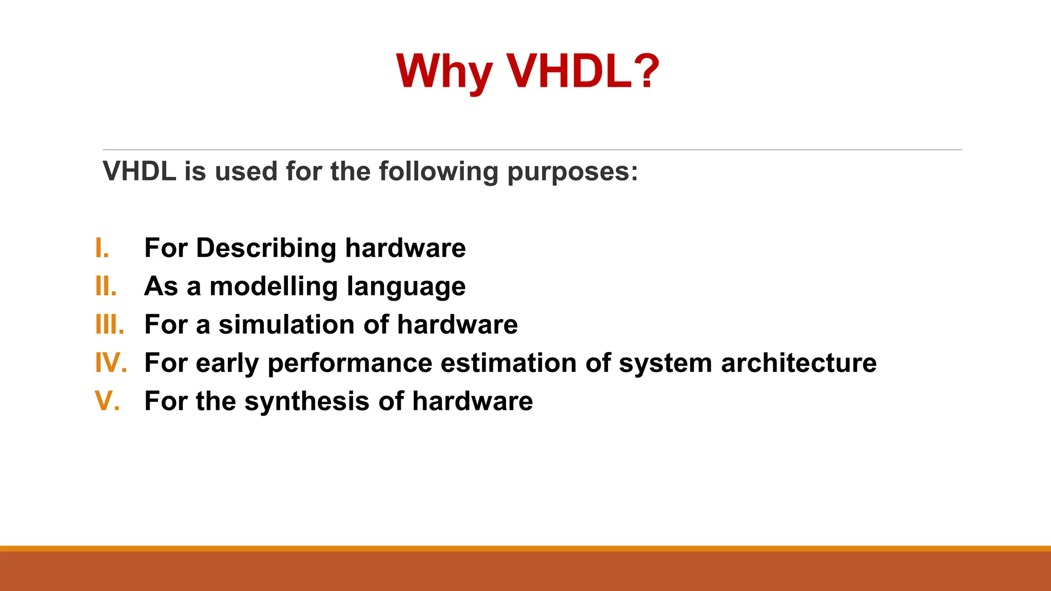Why VHDL?
VHDL is used for the following purposes:
I. For Describing hardware
II. As a modelling language
III. For a simulation of hardware
IV. For early performance estimation of system architecture
V. For the synthesis of hardware
 
