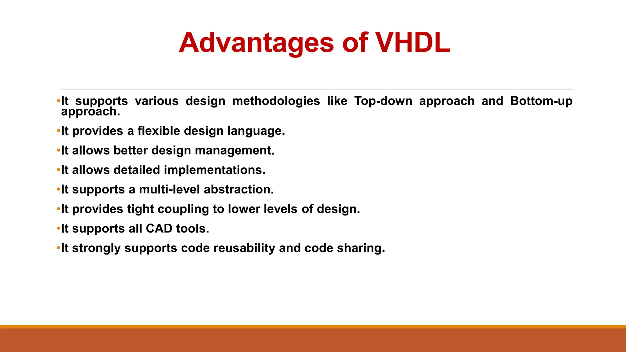 Advantages of VHDL
•It supports various design methodologies like Top-down approach and Bottom-up
approach.
•It provides a flexible design language.
•It allows better design management.
•It allows detailed implementations.
•It supports a multi-level abstraction.
•It provides tight coupling to lower levels of design.
•It supports all CAD tools.
•It strongly supports code reusability and code sharing.
 