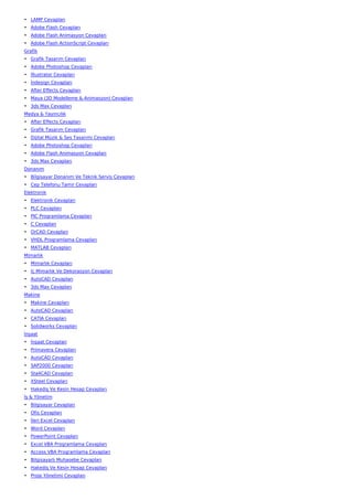 • LAMP Cevapları
• Adobe Flash Cevapları
• Adobe Flash Animasyon Cevapları
• Adobe Flash ActionScript Cevapları
Grafik
• Grafik Tasarım Cevapları
• Adobe Photoshop Cevapları
• İllustrator Cevapları
• İndesign Cevapları
• After Effects Cevapları
• Maya (3D Modelleme & Animasyon) Cevapları
• 3ds Max Cevapları
Medya & Yayıncılık
• After Effects Cevapları
• Grafik Tasarım Cevapları
• Dijital Müzik & Ses Tasarımı Cevapları
• Adobe Photoshop Cevapları
• Adobe Flash Animasyon Cevapları
• 3ds Max Cevapları
Donanım
• Bilgisayar Donanım Ve Teknik Servis Cevapları
• Cep Telefonu Tamir Cevapları
Elektronik
• Elektronik Cevapları
• PLC Cevapları
• PIC Programlama Cevapları
• C Cevapları
• OrCAD Cevapları
• VHDL Programlama Cevapları
• MATLAB Cevapları
Mimarlık
• Mimarlık Cevapları
• İç Mimarlık Ve Dekorasyon Cevapları
• AutoCAD Cevapları
• 3ds Max Cevapları
Makine
• Makine Cevapları
• AutoCAD Cevapları
• CATIA Cevapları
• Solidworks Cevapları
İnşaat
• İnşaat Cevapları
• Primavera Cevapları
• AutoCAD Cevapları
• SAP2000 Cevapları
• Sta4CAD Cevapları
• XSteel Cevapları
• Hakediş Ve Kesin Hesap Cevapları
İş & Yönetim
• Bilgisayar Cevapları
• Ofis Cevapları
• İleri Excel Cevapları
• Word Cevapları
• PowerPoint Cevapları
• Excel VBA Programlama Cevapları
• Access VBA Programlama Cevapları
• Bilgisayarlı Muhasebe Cevapları
• Hakediş Ve Kesin Hesap Cevapları
• Proje Yönetimi Cevapları
 