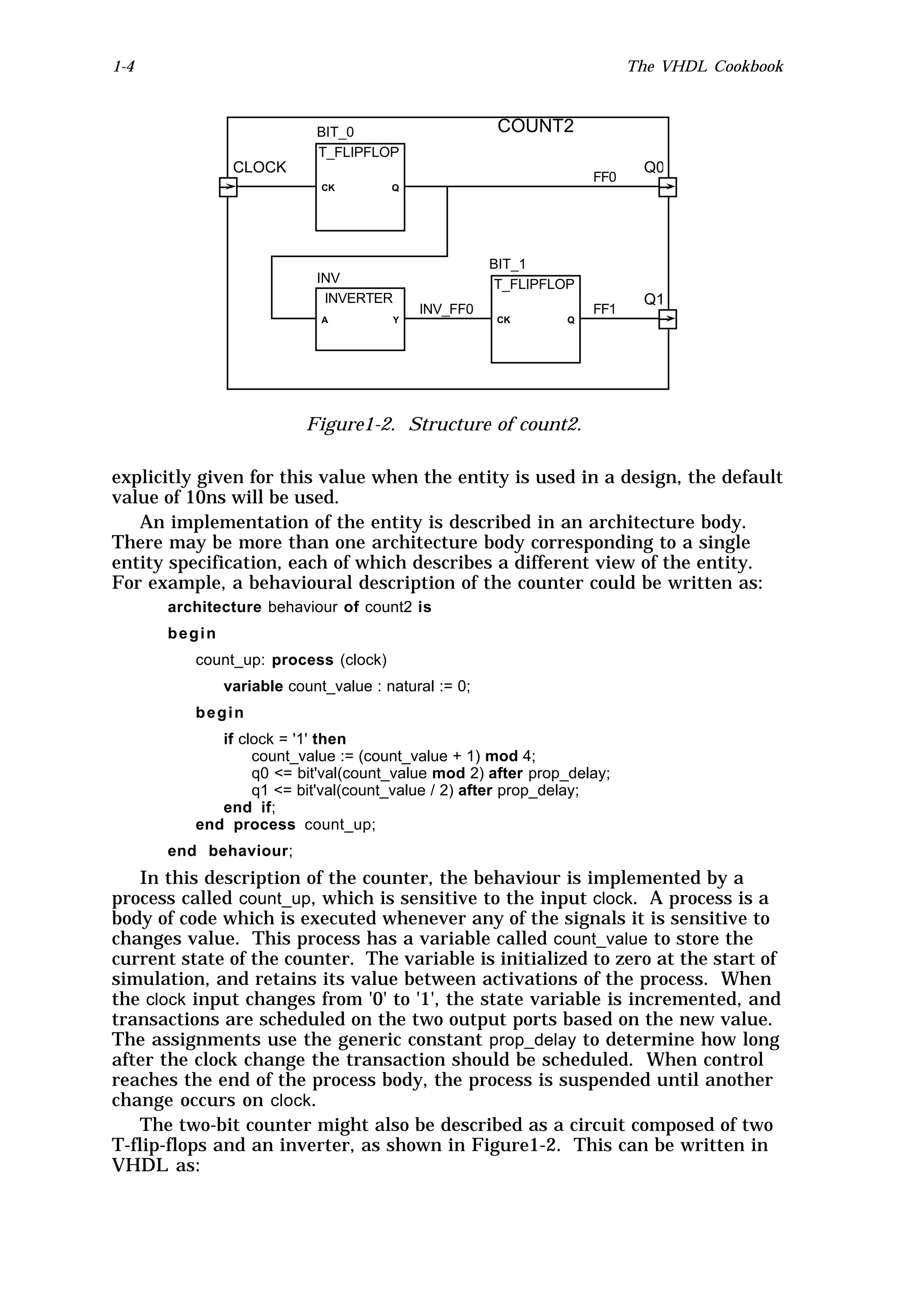1-4                                                                     The VHDL Cookbook



                           BIT_0                     COUNT2
                           T_FLIPFLOP
               CLOCK                                                     Q0
                                                                  FF0
                            CK        Q




                                                     BIT_1
                           INV                       T_FLIPFLOP
                            INVERTER                                     Q1
                                           INV_FF0                FF1
                            A          Y             CK       Q




                         Figure1-2. Structure of count2.

explicitly given for this value when the entity is used in a design, the default
value of 10ns will be used.
   An implementation of the entity is described in an architecture body.
There may be more than one architecture body corresponding to a single
entity specification, each of which describes a different view of the entity.
For example, a behavioural description of the counter could be written as:
      architecture behaviour of count2 is
      begin
          count_up: process (clock)
              variable count_value : natural := 0;
          begin
             if clock = '1' then
                  count_value := (count_value + 1) mod 4;
                  q0 <= bit'val(count_value mod 2) after prop_delay;
                  q1 <= bit'val(count_value / 2) after prop_delay;
             end if;
          end process count_up;
      end behaviour;
   In this description of the counter, the behaviour is implemented by a
process called count_up, which is sensitive to the input clock. A process is a
body of code which is executed whenever any of the signals it is sensitive to
changes value. This process has a variable called count_value to store the
current state of the counter. The variable is initialized to zero at the start of
simulation, and retains its value between activations of the process. When
the clock input changes from '0' to '1', the state variable is incremented, and
transactions are scheduled on the two output ports based on the new value.
The assignments use the generic constant prop_delay to determine how long
after the clock change the transaction should be scheduled. When control
reaches the end of the process body, the process is suspended until another
change occurs on clock.
   The two-bit counter might also be described as a circuit composed of two
T-flip-flops and an inverter, as shown in Figure1-2. This can be written in
VHDL as:
 