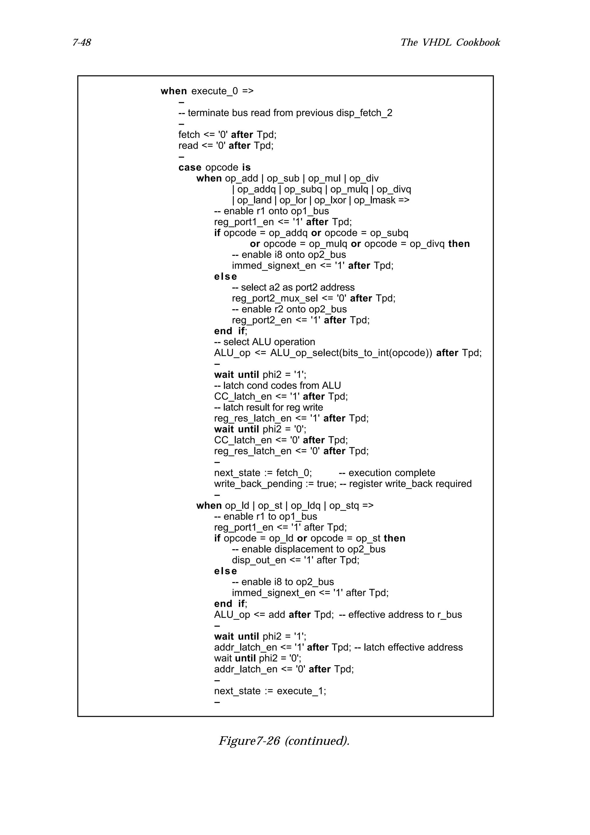 7-48                                                       The VHDL Cookbook



       when execute_0 =>
          --
          -- terminate bus read from previous disp_fetch_2
          --
          fetch <= '0' after Tpd;
          read <= '0' after Tpd;
          --
          case opcode is
               when op_add | op_sub | op_mul | op_div
                         | op_addq | op_subq | op_mulq | op_divq
                         | op_land | op_lor | op_lxor | op_lmask =>
                   -- enable r1 onto op1_bus
                   reg_port1_en <= '1' after Tpd;
                   if opcode = op_addq or opcode = op_subq
                              or opcode = op_mulq or opcode = op_divq then
                         -- enable i8 onto op2_bus
                         immed_signext_en <= '1' after Tpd;
                   else
                         -- select a2 as port2 address
                         reg_port2_mux_sel <= '0' after Tpd;
                         -- enable r2 onto op2_bus
                         reg_port2_en <= '1' after Tpd;
                   end if;
                   -- select ALU operation
                   ALU_op <= ALU_op_select(bits_to_int(opcode)) after Tpd;
                   --
                   wait until phi2 = '1';
                   -- latch cond codes from ALU
                   CC_latch_en <= '1' after Tpd;
                   -- latch result for reg write
                   reg_res_latch_en <= '1' after Tpd;
                   wait until phi2 = '0';
                   CC_latch_en <= '0' after Tpd;
                   reg_res_latch_en <= '0' after Tpd;
                   --
                   next_state := fetch_0;          -- execution complete
                   write_back_pending := true; -- register write_back required
                   --
               when op_ld | op_st | op_ldq | op_stq =>
                   -- enable r1 to op1_bus
                   reg_port1_en <= '1' after Tpd;
                   if opcode = op_ld or opcode = op_st then
                         -- enable displacement to op2_bus
                         disp_out_en <= '1' after Tpd;
                   else
                         -- enable i8 to op2_bus
                         immed_signext_en <= '1' after Tpd;
                   end if;
                   ALU_op <= add after Tpd; -- effective address to r_bus
                   --
                   wait until phi2 = '1';
                   addr_latch_en <= '1' after Tpd; -- latch effective address
                   wait until phi2 = '0';
                   addr_latch_en <= '0' after Tpd;
                   --
                   next_state := execute_1;
                   --



                   Figure7-26 (continued).
 