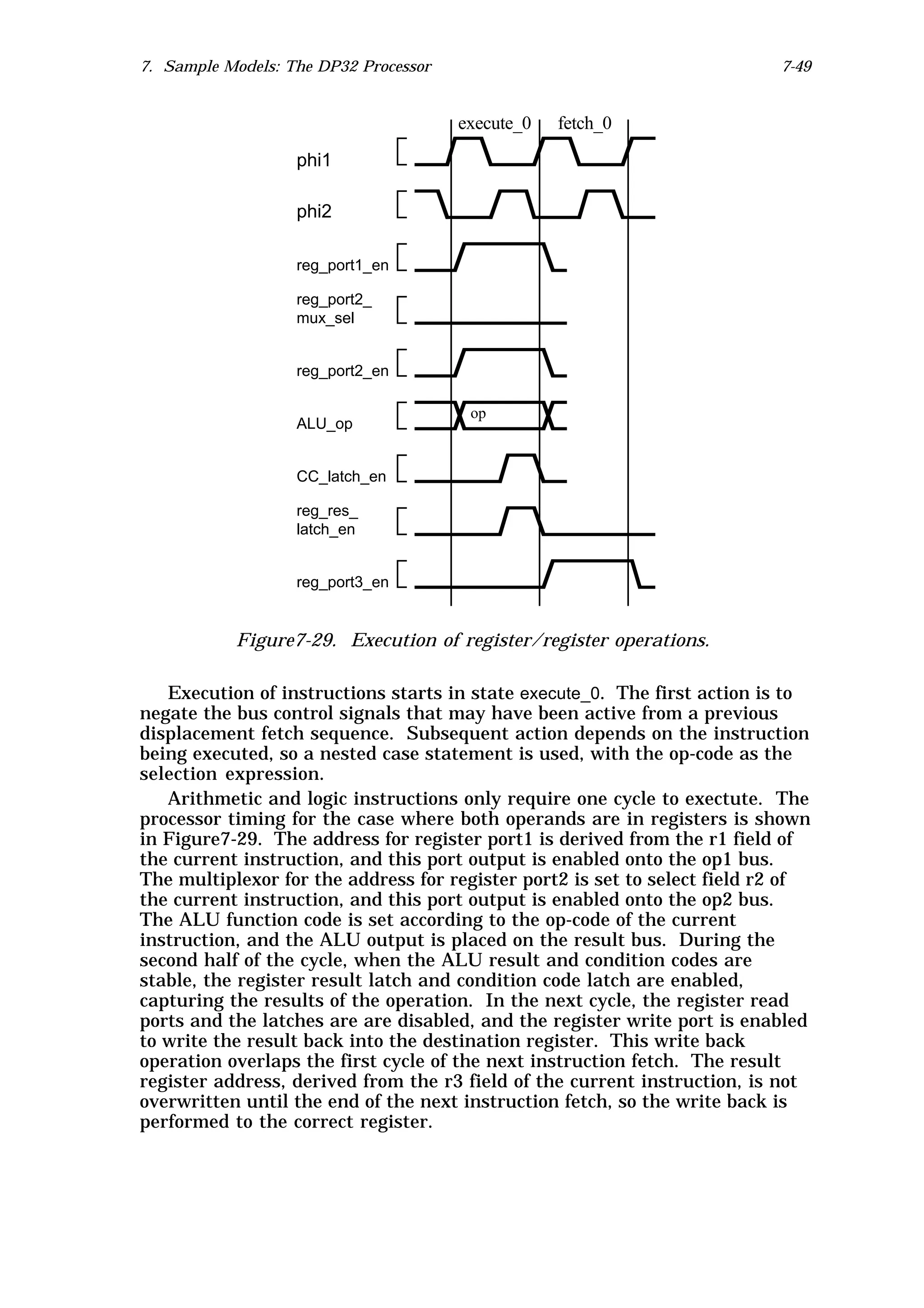 7. Sample Models: The DP32 Processor                                       7-49


                                       execute_0   fetch_0

                   phi1

                   phi2

                   reg_port1_en

                   reg_port2_
                   mux_sel


                   reg_port2_en

                                        op
                   ALU_op


                   CC_latch_en

                   reg_res_
                   latch_en


                   reg_port3_en


           Figure7-29. Execution of register/register operations.

   Execution of instructions starts in state execute_0. The first action is to
negate the bus control signals that may have been active from a previous
displacement fetch sequence. Subsequent action depends on the instruction
being executed, so a nested case statement is used, with the op-code as the
selection expression.
   Arithmetic and logic instructions only require one cycle to exectute. The
processor timing for the case where both operands are in registers is shown
in Figure7-29. The address for register port1 is derived from the r1 field of
the current instruction, and this port output is enabled onto the op1 bus.
The multiplexor for the address for register port2 is set to select field r2 of
the current instruction, and this port output is enabled onto the op2 bus.
The ALU function code is set according to the op-code of the current
instruction, and the ALU output is placed on the result bus. During the
second half of the cycle, when the ALU result and condition codes are
stable, the register result latch and condition code latch are enabled,
capturing the results of the operation. In the next cycle, the register read
ports and the latches are are disabled, and the register write port is enabled
to write the result back into the destination register. This write back
operation overlaps the first cycle of the next instruction fetch. The result
register address, derived from the r3 field of the current instruction, is not
overwritten until the end of the next instruction fetch, so the write back is
performed to the correct register.
 