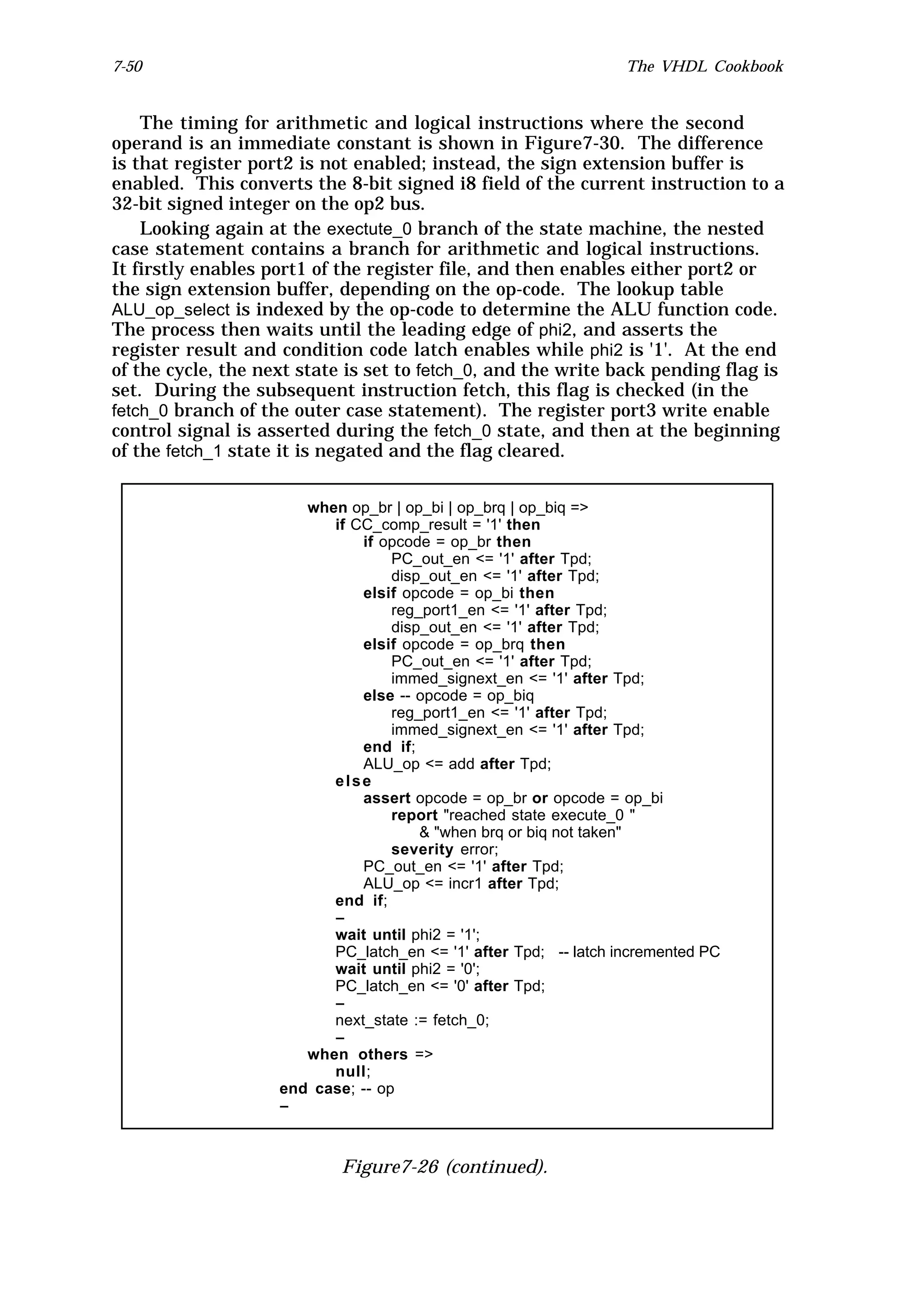 7-50                                                              The VHDL Cookbook


    The timing for arithmetic and logical instructions where the second
operand is an immediate constant is shown in Figure7-30. The difference
is that register port2 is not enabled; instead, the sign extension buffer is
enabled. This converts the 8-bit signed i8 field of the current instruction to a
32-bit signed integer on the op2 bus.
    Looking again at the exectute_0 branch of the state machine, the nested
case statement contains a branch for arithmetic and logical instructions.
It firstly enables port1 of the register file, and then enables either port2 or
the sign extension buffer, depending on the op-code. The lookup table
ALU_op_select is indexed by the op-code to determine the ALU function code.
The process then waits until the leading edge of phi2, and asserts the
register result and condition code latch enables while phi2 is '1'. At the end
of the cycle, the next state is set to fetch_0, and the write back pending flag is
set. During the subsequent instruction fetch, this flag is checked (in the
fetch_0 branch of the outer case statement). The register port3 write enable
control signal is asserted during the fetch_0 state, and then at the beginning
of the fetch_1 state it is negated and the flag cleared.


                       when op_br | op_bi | op_brq | op_biq =>
                          if CC_comp_result = '1' then
                              if opcode = op_br then
                                   PC_out_en <= '1' after Tpd;
                                   disp_out_en <= '1' after Tpd;
                              elsif opcode = op_bi then
                                   reg_port1_en <= '1' after Tpd;
                                   disp_out_en <= '1' after Tpd;
                              elsif opcode = op_brq then
                                   PC_out_en <= '1' after Tpd;
                                   immed_signext_en <= '1' after Tpd;
                              else -- opcode = op_biq
                                   reg_port1_en <= '1' after Tpd;
                                   immed_signext_en <= '1' after Tpd;
                              end if;
                              ALU_op <= add after Tpd;
                          else
                              assert opcode = op_br or opcode = op_bi
                                   report "reached state execute_0 "
                                       & "when brq or biq not taken"
                                   severity error;
                              PC_out_en <= '1' after Tpd;
                              ALU_op <= incr1 after Tpd;
                          end if;
                          --
                          wait until phi2 = '1';
                          PC_latch_en <= '1' after Tpd; -- latch incremented PC
                          wait until phi2 = '0';
                          PC_latch_en <= '0' after Tpd;
                          --
                          next_state := fetch_0;
                          --
                       when others =>
                          null;
                    end case; -- op
                    --



                            Figure7-26 (continued).
 