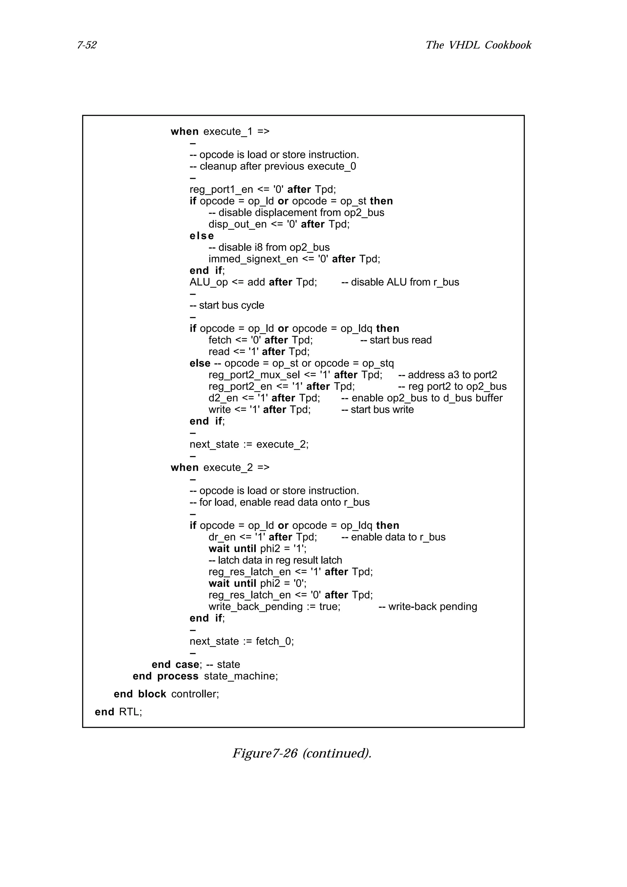 7-52                                                                        The VHDL Cookbook




                when execute_1 =>
                   --
                   -- opcode is load or store instruction.
                   -- cleanup after previous execute_0
                   --
                   reg_port1_en <= '0' after Tpd;
                   if opcode = op_ld or opcode = op_st then
                        -- disable displacement from op2_bus
                        disp_out_en <= '0' after Tpd;
                   else
                        -- disable i8 from op2_bus
                        immed_signext_en <= '0' after Tpd;
                   end if;
                   ALU_op <= add after Tpd;              -- disable ALU from r_bus
                   --
                   -- start bus cycle
                   --
                   if opcode = op_ld or opcode = op_ldq then
                        fetch <= '0' after Tpd;               -- start bus read
                        read <= '1' after Tpd;
                   else -- opcode = op_st or opcode = op_stq
                        reg_port2_mux_sel <= '1' after Tpd; -- address a3 to port2
                        reg_port2_en <= '1' after Tpd;                  -- reg port2 to op2_bus
                        d2_en <= '1' after Tpd;          -- enable op2_bus to d_bus buffer
                        write <= '1' after Tpd;          -- start bus write
                   end if;
                   --
                   next_state := execute_2;
                   --
                when execute_2 =>
                   --
                   -- opcode is load or store instruction.
                   -- for load, enable read data onto r_bus
                   --
                   if opcode = op_ld or opcode = op_ldq then
                        dr_en <= '1' after Tpd;          -- enable data to r_bus
                        wait until phi2 = '1';
                        -- latch data in reg result latch
                        reg_res_latch_en <= '1' after Tpd;
                        wait until phi2 = '0';
                        reg_res_latch_en <= '0' after Tpd;
                        write_back_pending := true;                -- write-back pending
                   end if;
                   --
                   next_state := fetch_0;
                   --
             end case; -- state
          end process state_machine;
       end block controller;
   end RTL;



                                Figure7-26 (continued).
 