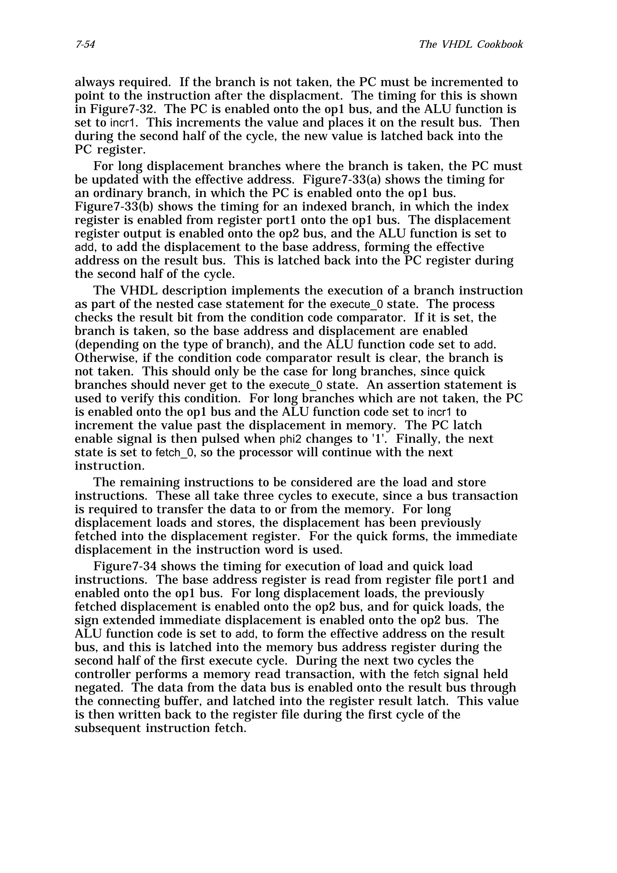 7-54                                                      The VHDL Cookbook


always required. If the branch is not taken, the PC must be incremented to
point to the instruction after the displacment. The timing for this is shown
in Figure7-32. The PC is enabled onto the op1 bus, and the ALU function is
set to incr1. This increments the value and places it on the result bus. Then
during the second half of the cycle, the new value is latched back into the
PC register.
    For long displacement branches where the branch is taken, the PC must
be updated with the effective address. Figure7-33(a) shows the timing for
an ordinary branch, in which the PC is enabled onto the op1 bus.
Figure7-33(b) shows the timing for an indexed branch, in which the index
register is enabled from register port1 onto the op1 bus. The displacement
register output is enabled onto the op2 bus, and the ALU function is set to
add, to add the displacement to the base address, forming the effective
address on the result bus. This is latched back into the PC register during
the second half of the cycle.
    The VHDL description implements the execution of a branch instruction
as part of the nested case statement for the execute_0 state. The process
checks the result bit from the condition code comparator. If it is set, the
branch is taken, so the base address and displacement are enabled
(depending on the type of branch), and the ALU function code set to add.
Otherwise, if the condition code comparator result is clear, the branch is
not taken. This should only be the case for long branches, since quick
branches should never get to the execute_0 state. An assertion statement is
used to verify this condition. For long branches which are not taken, the PC
is enabled onto the op1 bus and the ALU function code set to incr1 to
increment the value past the displacement in memory. The PC latch
enable signal is then pulsed when phi2 changes to '1'. Finally, the next
state is set to fetch_0, so the processor will continue with the next
instruction.
    The remaining instructions to be considered are the load and store
instructions. These all take three cycles to execute, since a bus transaction
is required to transfer the data to or from the memory. For long
displacement loads and stores, the displacement has been previously
fetched into the displacement register. For the quick forms, the immediate
displacement in the instruction word is used.
    Figure7-34 shows the timing for execution of load and quick load
instructions. The base address register is read from register file port1 and
enabled onto the op1 bus. For long displacement loads, the previously
fetched displacement is enabled onto the op2 bus, and for quick loads, the
sign extended immediate displacement is enabled onto the op2 bus. The
ALU function code is set to add, to form the effective address on the result
bus, and this is latched into the memory bus address register during the
second half of the first execute cycle. During the next two cycles the
controller performs a memory read transaction, with the fetch signal held
negated. The data from the data bus is enabled onto the result bus through
the connecting buffer, and latched into the register result latch. This value
is then written back to the register file during the first cycle of the
subsequent instruction fetch.
 