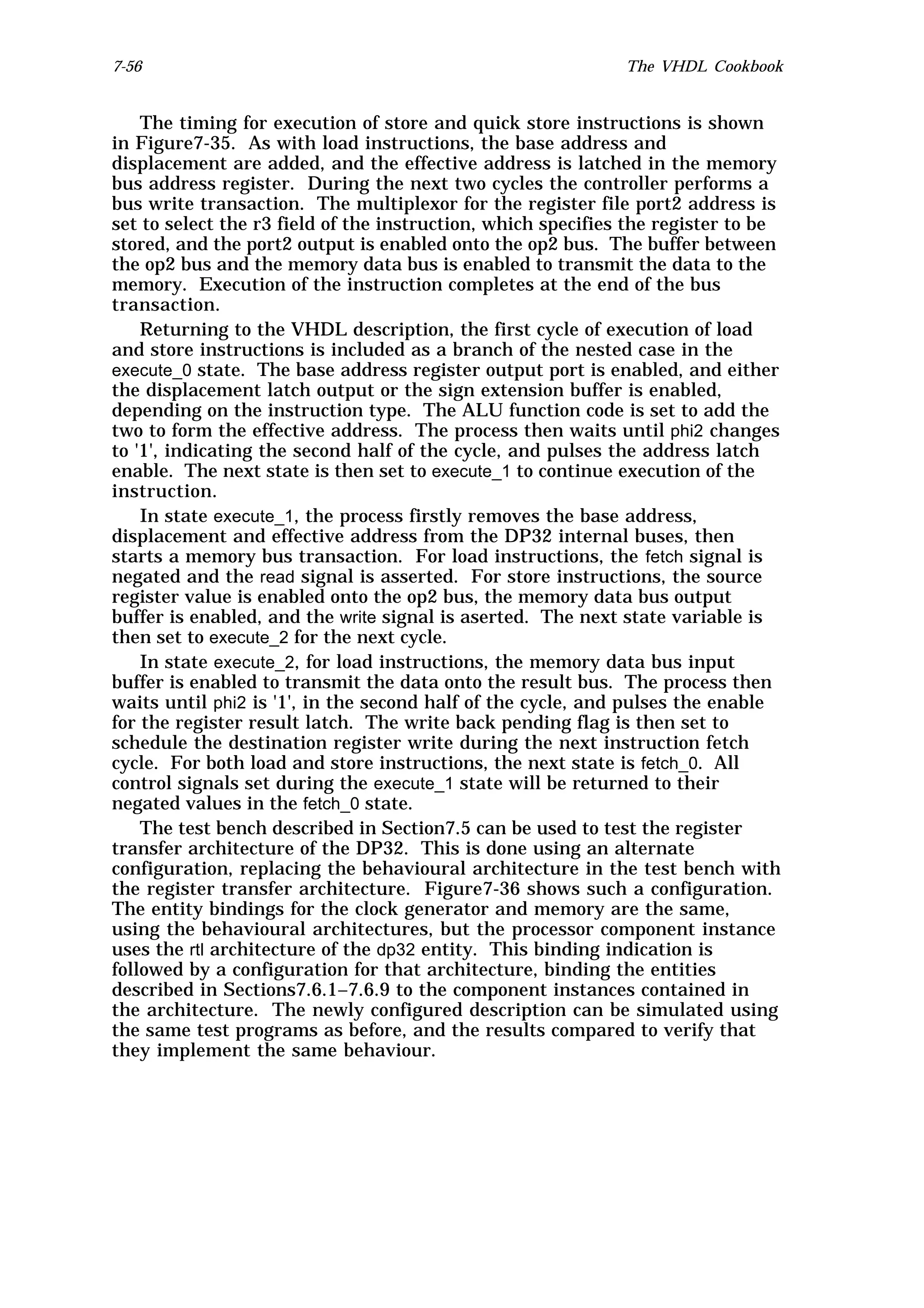 7-56                                                          The VHDL Cookbook


    The timing for execution of store and quick store instructions is shown
in Figure7-35. As with load instructions, the base address and
displacement are added, and the effective address is latched in the memory
bus address register. During the next two cycles the controller performs a
bus write transaction. The multiplexor for the register file port2 address is
set to select the r3 field of the instruction, which specifies the register to be
stored, and the port2 output is enabled onto the op2 bus. The buffer between
the op2 bus and the memory data bus is enabled to transmit the data to the
memory. Execution of the instruction completes at the end of the bus
transaction.
    Returning to the VHDL description, the first cycle of execution of load
and store instructions is included as a branch of the nested case in the
execute_0 state. The base address register output port is enabled, and either
the displacement latch output or the sign extension buffer is enabled,
depending on the instruction type. The ALU function code is set to add the
two to form the effective address. The process then waits until phi2 changes
to '1', indicating the second half of the cycle, and pulses the address latch
enable. The next state is then set to execute_1 to continue execution of the
instruction.
    In state execute_1, the process firstly removes the base address,
displacement and effective address from the DP32 internal buses, then
starts a memory bus transaction. For load instructions, the fetch signal is
negated and the read signal is asserted. For store instructions, the source
register value is enabled onto the op2 bus, the memory data bus output
buffer is enabled, and the write signal is aserted. The next state variable is
then set to execute_2 for the next cycle.
    In state execute_2, for load instructions, the memory data bus input
buffer is enabled to transmit the data onto the result bus. The process then
waits until phi2 is '1', in the second half of the cycle, and pulses the enable
for the register result latch. The write back pending flag is then set to
schedule the destination register write during the next instruction fetch
cycle. For both load and store instructions, the next state is fetch_0. All
control signals set during the execute_1 state will be returned to their
negated values in the fetch_0 state.
    The test bench described in Section7.5 can be used to test the register
transfer architecture of the DP32. This is done using an alternate
configuration, replacing the behavioural architecture in the test bench with
the register transfer architecture. Figure7-36 shows such a configuration.
The entity bindings for the clock generator and memory are the same,
using the behavioural architectures, but the processor component instance
uses the rtl architecture of the dp32 entity. This binding indication is
followed by a configuration for that architecture, binding the entities
described in Sections7.6.1–7.6.9 to the component instances contained in
the architecture. The newly configured description can be simulated using
the same test programs as before, and the results compared to verify that
they implement the same behaviour.
 