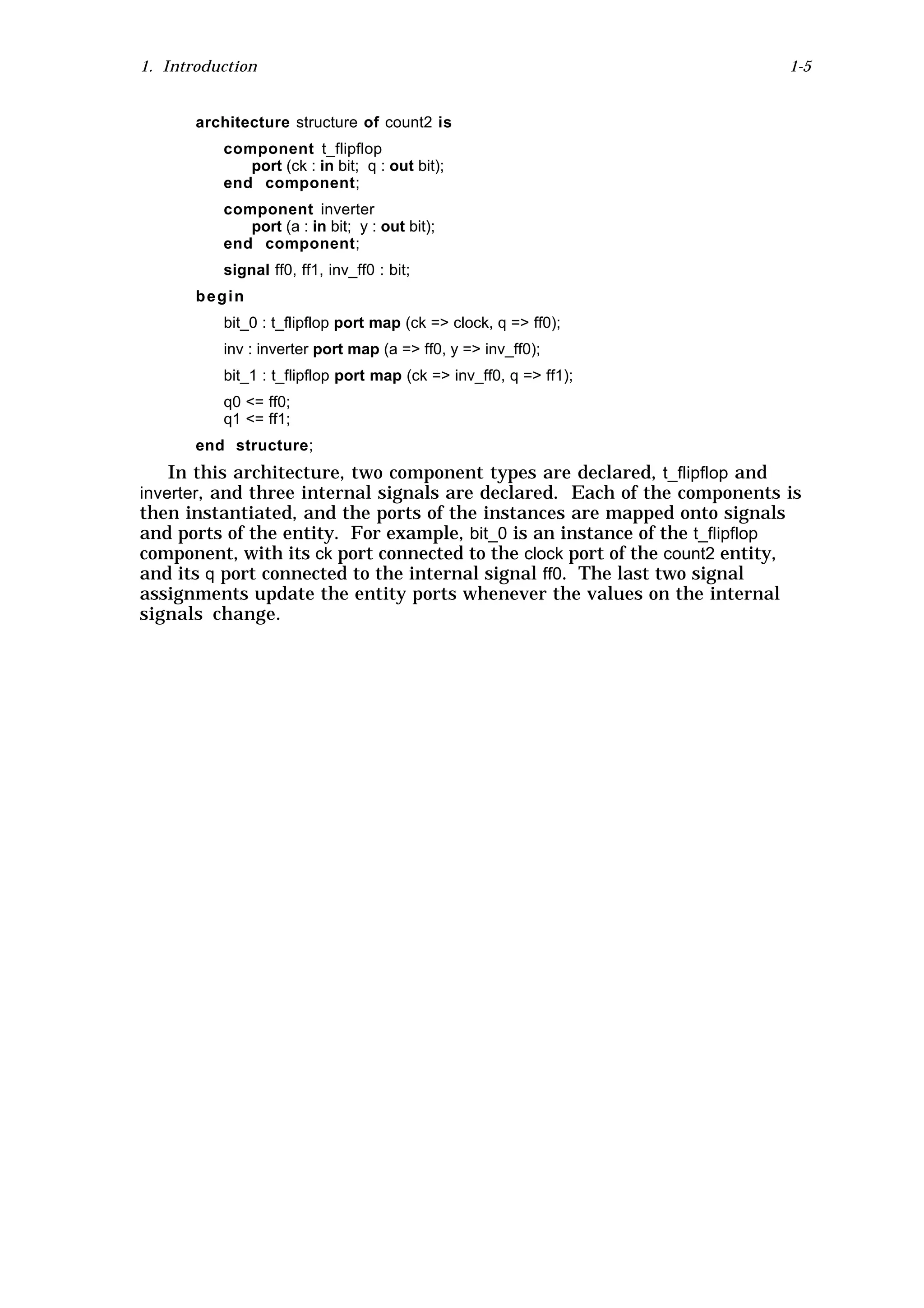 1. Introduction                                                                 1-5


       architecture structure of count2 is
          component t_flipflop
             port (ck : in bit; q : out bit);
          end component;
          component inverter
             port (a : in bit; y : out bit);
          end component;
          signal ff0, ff1, inv_ff0 : bit;
       begin
          bit_0 : t_flipflop port map (ck => clock, q => ff0);
          inv : inverter port map (a => ff0, y => inv_ff0);
          bit_1 : t_flipflop port map (ck => inv_ff0, q => ff1);
          q0 <= ff0;
          q1 <= ff1;
       end structure;
    In this architecture, two component types are declared, t_flipflop and
inverter, and three internal signals are declared. Each of the components is
then instantiated, and the ports of the instances are mapped onto signals
and ports of the entity. For example, bit_0 is an instance of the t_flipflop
component, with its ck port connected to the clock port of the count2 entity,
and its q port connected to the internal signal ff0. The last two signal
assignments update the entity ports whenever the values on the internal
signals change.
 