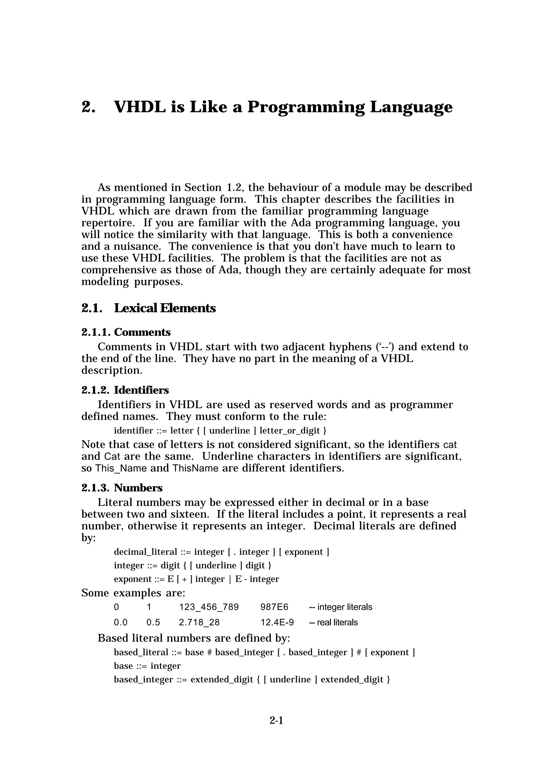 2.      VHDL is Like a Programming Language



   As mentioned in Section 1.2, the behaviour of a module may be described
in programming language form. This chapter describes the facilities in
VHDL which are drawn from the familiar programming language
repertoire. If you are familiar with the Ada programming language, you
will notice the similarity with that language. This is both a convenience
and a nuisance. The convenience is that you don’t have much to learn to
use these VHDL facilities. The problem is that the facilities are not as
comprehensive as those of Ada, though they are certainly adequate for most
modeling purposes.

2.1. Lexical Elements
2.1.1. Comments
   Comments in VHDL start with two adjacent hyphens (‘--’) and extend to
the end of the line. They have no part in the meaning of a VHDL
description.
2.1.2. Identifiers
   Identifiers in VHDL are used as reserved words and as programmer
defined names. They must conform to the rule:
        identifier ::= letter { [ underline ] letter_or_digit }
Note that case of letters is not considered significant, so the identifiers cat
and Cat are the same. Underline characters in identifiers are significant,
so This_Name and ThisName are different identifiers.
2.1.3. Numbers
    Literal numbers may be expressed either in decimal or in a base
between two and sixteen. If the literal includes a point, it represents a real
number, otherwise it represents an integer. Decimal literals are defined
by:
        decimal_literal ::= integer [ . integer ] [ exponent ]
        integer ::= digit { [ underline ] digit }
        exponent ::= E [ + ] integer | E - integer
Some examples are:
        0       1       123_456_789          987E6        -- integer literals
        0.0     0.5     2.718_28             12.4E-9      -- real literals
     Based literal numbers are defined by:
        based_literal ::= base # based_integer [ . based_integer ] # [ exponent ]
        base ::= integer
        based_integer ::= extended_digit { [ underline ] extended_digit }



                                                2-1
 
