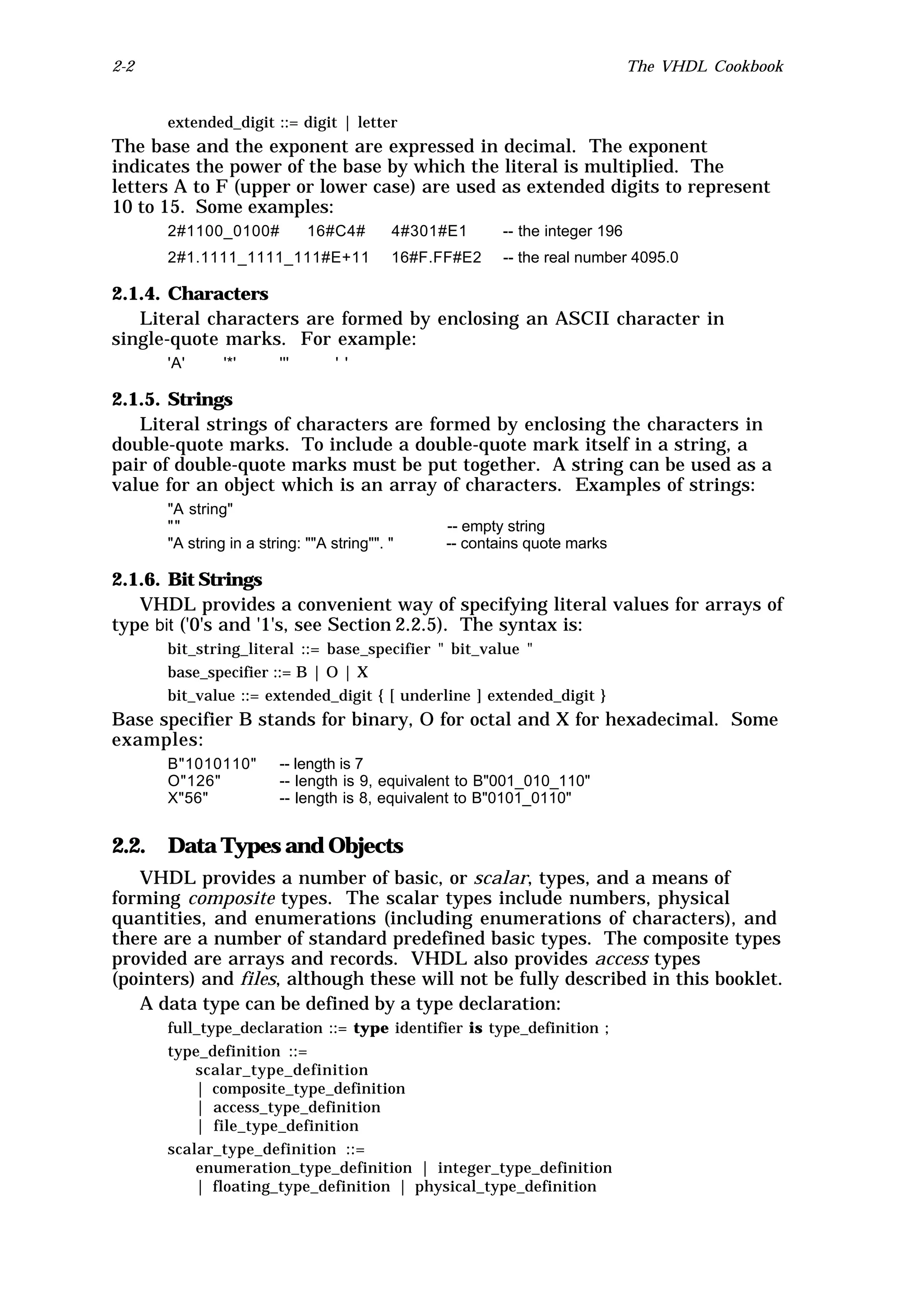 2-2                                                                           The VHDL Cookbook


      extended_digit ::= digit | letter
The base and the exponent are expressed in decimal. The exponent
indicates the power of the base by which the literal is multiplied. The
letters A to F (upper or lower case) are used as extended digits to represent
10 to 15. Some examples:
      2#1100_0100#            16#C4#       4#301#E1      -- the integer 196
      2#1.1111_1111_111#E+11               16#F.FF#E2    -- the real number 4095.0

2.1.4. Characters
   Literal characters are formed by enclosing an ASCII character in
single-quote marks. For example:
      'A'      '*'      '''       ' '

2.1.5. Strings
   Literal strings of characters are formed by enclosing the characters in
double-quote marks. To include a double-quote mark itself in a string, a
pair of double-quote marks must be put together. A string can be used as a
value for an object which is an array of characters. Examples of strings:
      "A string"
      ""                                         -- empty string
      "A string in a string: ""A string"". "     -- contains quote marks

2.1.6. Bit Strings
   VHDL provides a convenient way of specifying literal values for arrays of
type bit ('0's and '1's, see Section 2.2.5). The syntax is:
      bit_string_literal ::= base_specifier " bit_value "
      base_specifier ::= B | O | X
      bit_value ::= extended_digit { [ underline ] extended_digit }
Base specifier B stands for binary, O for octal and X for hexadecimal. Some
examples:
      B"1010110"        -- length is 7
      O"126"            -- length is 9, equivalent to B"001_010_110"
      X"56"             -- length is 8, equivalent to B"0101_0110"


2.2. Data Types and Objects
   VHDL provides a number of basic, or scalar, types, and a means of
forming composite types. The scalar types include numbers, physical
quantities, and enumerations (including enumerations of characters), and
there are a number of standard predefined basic types. The composite types
provided are arrays and records. VHDL also provides access types
(pointers) and files, although these will not be fully described in this booklet.
   A data type can be defined by a type declaration:
      full_type_declaration ::= type identifier is type_definition ;
      type_definition ::=
          scalar_type_definition
          | composite_type_definition
          | access_type_definition
          | file_type_definition
      scalar_type_definition ::=
          enumeration_type_definition | integer_type_definition
          | floating_type_definition | physical_type_definition
 