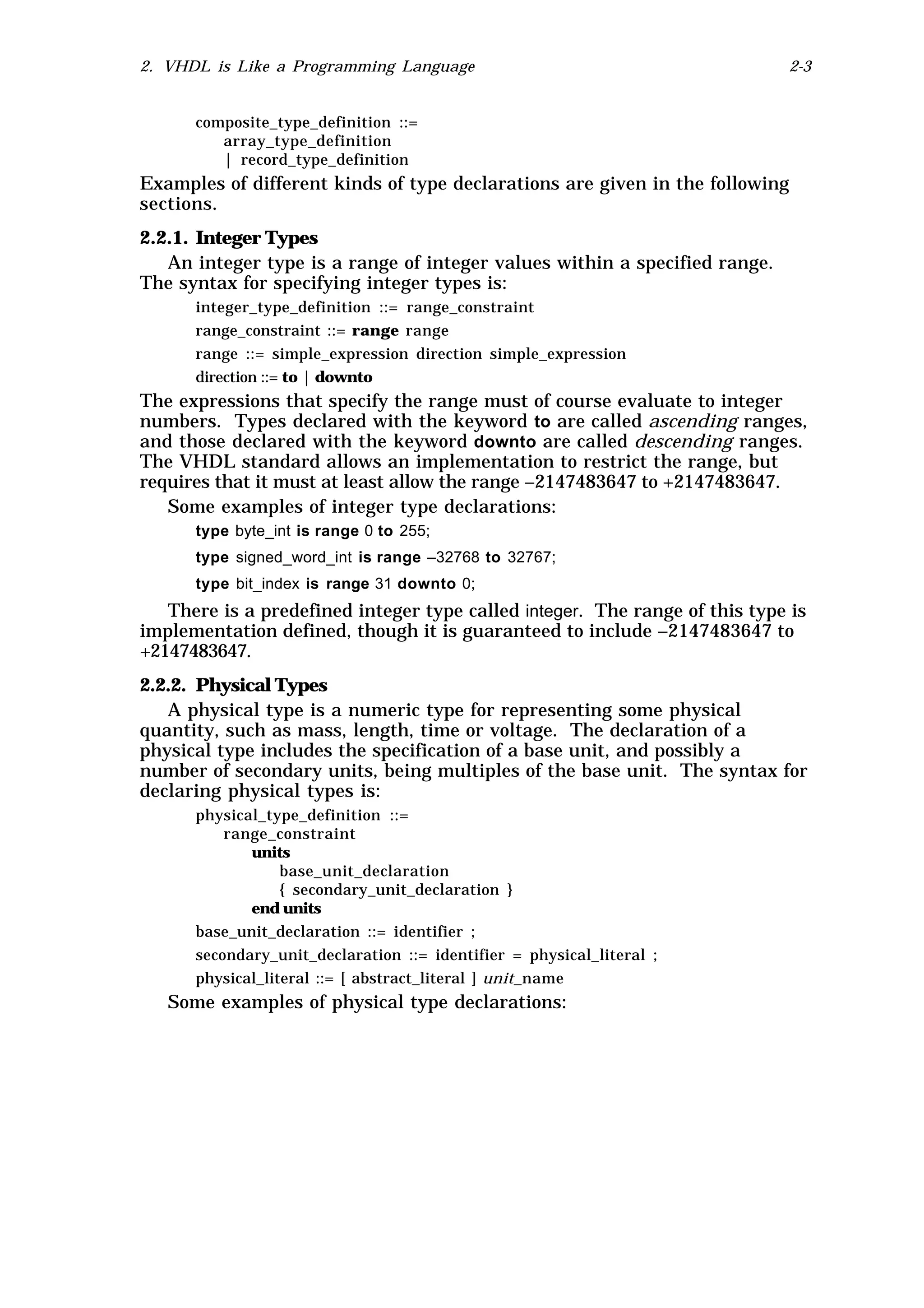 2. VHDL is Like a Programming Language                                      2-3


      composite_type_definition ::=
         array_type_definition
         | record_type_definition
Examples of different kinds of type declarations are given in the following
sections.
2.2.1. Integer Types
   An integer type is a range of integer values within a specified range.
The syntax for specifying integer types is:
      integer_type_definition ::= range_constraint
      range_constraint ::= range range
      range ::= simple_expression direction simple_expression
      direction ::= to | downto
The expressions that specify the range must of course evaluate to integer
numbers. Types declared with the keyword to are called ascending ranges,
and those declared with the keyword downto are called descending ranges.
The VHDL standard allows an implementation to restrict the range, but
requires that it must at least allow the range –2147483647 to +2147483647.
   Some examples of integer type declarations:
      type byte_int is range 0 to 255;
      type signed_word_int is range –32768 to 32767;
      type bit_index is range 31 downto 0;
   There is a predefined integer type called integer. The range of this type is
implementation defined, though it is guaranteed to include –2147483647 to
+2147483647.
2.2.2. Physical Types
   A physical type is a numeric type for representing some physical
quantity, such as mass, length, time or voltage. The declaration of a
physical type includes the specification of a base unit, and possibly a
number of secondary units, being multiples of the base unit. The syntax for
declaring physical types is:
      physical_type_definition ::=
          range_constraint
             units
                  base_unit_declaration
                  { secondary_unit_declaration }
             end units
      base_unit_declaration ::= identifier ;
      secondary_unit_declaration ::= identifier = physical_literal ;
      physical_literal ::= [ abstract_literal ] unit_name
   Some examples of physical type declarations:
 