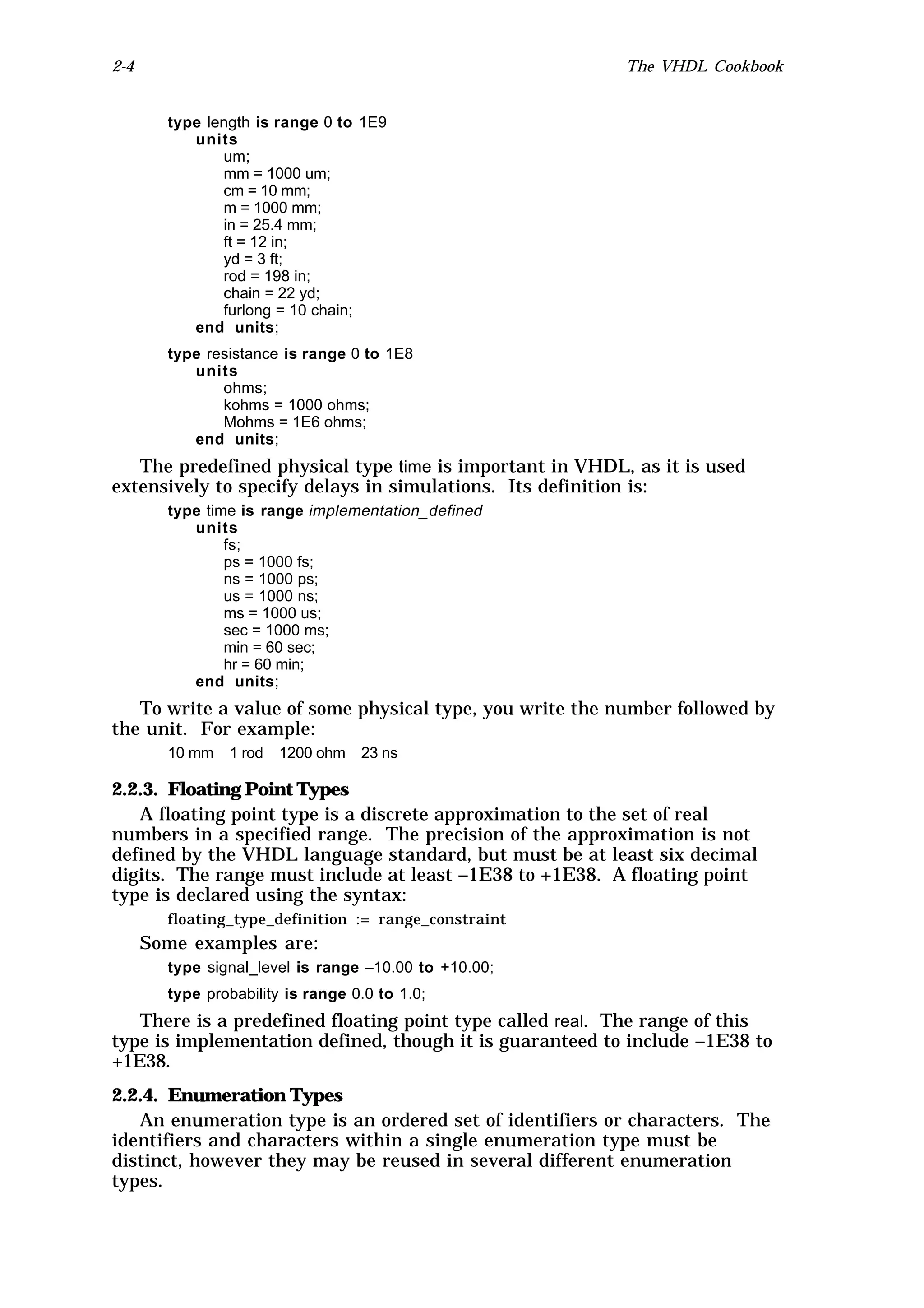 2-4                                                       The VHDL Cookbook


        type length is range 0 to 1E9
           units
               um;
               mm = 1000 um;
               cm = 10 mm;
               m = 1000 mm;
               in = 25.4 mm;
               ft = 12 in;
               yd = 3 ft;
               rod = 198 in;
               chain = 22 yd;
               furlong = 10 chain;
           end units;
        type resistance is range 0 to 1E8
           units
               ohms;
               kohms = 1000 ohms;
               Mohms = 1E6 ohms;
           end units;
   The predefined physical type time is important in VHDL, as it is used
extensively to specify delays in simulations. Its definition is:
        type time is range implementation_defined
           units
                fs;
                ps = 1000 fs;
                ns = 1000 ps;
                us = 1000 ns;
                ms = 1000 us;
                sec = 1000 ms;
                min = 60 sec;
                hr = 60 min;
           end units;
   To write a value of some physical type, you write the number followed by
the unit. For example:
        10 mm   1 rod   1200 ohm   23 ns

2.2.3. Floating Point Types
   A floating point type is a discrete approximation to the set of real
numbers in a specified range. The precision of the approximation is not
defined by the VHDL language standard, but must be at least six decimal
digits. The range must include at least –1E38 to +1E38. A floating point
type is declared using the syntax:
        floating_type_definition := range_constraint
      Some examples are:
        type signal_level is range –10.00 to +10.00;
        type probability is range 0.0 to 1.0;
   There is a predefined floating point type called real. The range of this
type is implementation defined, though it is guaranteed to include –1E38 to
+1E38.
2.2.4. Enumeration Types
   An enumeration type is an ordered set of identifiers or characters. The
identifiers and characters within a single enumeration type must be
distinct, however they may be reused in several different enumeration
types.
 