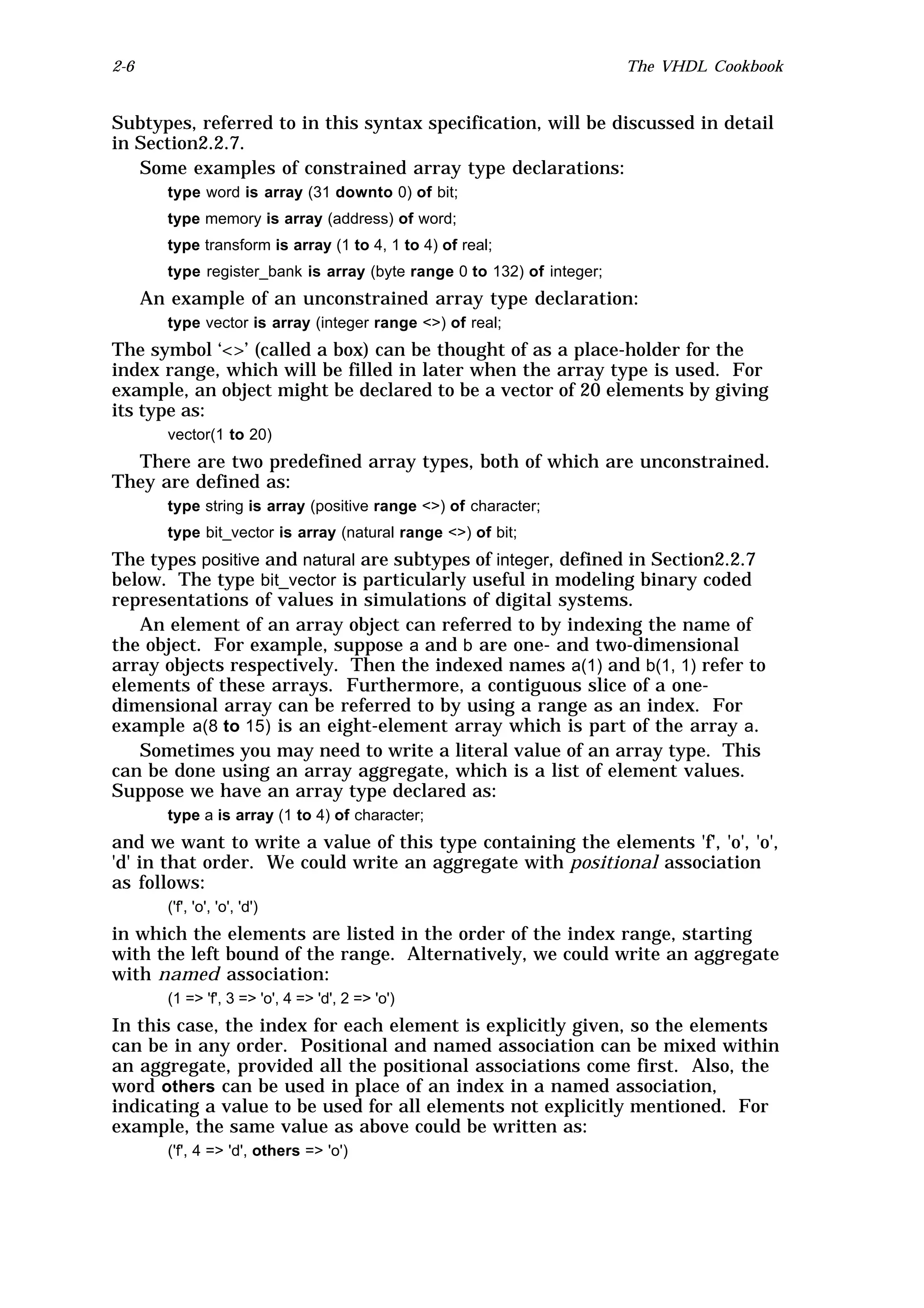 2-6                                                                      The VHDL Cookbook


Subtypes, referred to in this syntax specification, will be discussed in detail
in Section2.2.7.
   Some examples of constrained array type declarations:
         type word is array (31 downto 0) of bit;
         type memory is array (address) of word;
         type transform is array (1 to 4, 1 to 4) of real;
         type register_bank is array (byte range 0 to 132) of integer;
      An example of an unconstrained array type declaration:
         type vector is array (integer range <>) of real;
The symbol ‘<>’ (called a box) can be thought of as a place-holder for the
index range, which will be filled in later when the array type is used. For
example, an object might be declared to be a vector of 20 elements by giving
its type as:
         vector(1 to 20)
  There are two predefined array types, both of which are unconstrained.
They are defined as:
         type string is array (positive range <>) of character;
         type bit_vector is array (natural range <>) of bit;
The types positive and natural are subtypes of integer, defined in Section2.2.7
below. The type bit_vector is particularly useful in modeling binary coded
representations of values in simulations of digital systems.
   An element of an array object can referred to by indexing the name of
the object. For example, suppose a and b are one- and two-dimensional
array objects respectively. Then the indexed names a(1) and b(1, 1) refer to
elements of these arrays. Furthermore, a contiguous slice of a one-
dimensional array can be referred to by using a range as an index. For
example a(8 to 15) is an eight-element array which is part of the array a.
   Sometimes you may need to write a literal value of an array type. This
can be done using an array aggregate, which is a list of element values.
Suppose we have an array type declared as:
         type a is array (1 to 4) of character;
and we want to write a value of this type containing the elements 'f', 'o', 'o',
'd' in that order. We could write an aggregate with positional association
as follows:
         ('f', 'o', 'o', 'd')
in which the elements are listed in the order of the index range, starting
with the left bound of the range. Alternatively, we could write an aggregate
with named association:
         (1 => 'f', 3 => 'o', 4 => 'd', 2 => 'o')
In this case, the index for each element is explicitly given, so the elements
can be in any order. Positional and named association can be mixed within
an aggregate, provided all the positional associations come first. Also, the
word others can be used in place of an index in a named association,
indicating a value to be used for all elements not explicitly mentioned. For
example, the same value as above could be written as:
         ('f', 4 => 'd', others => 'o')
 